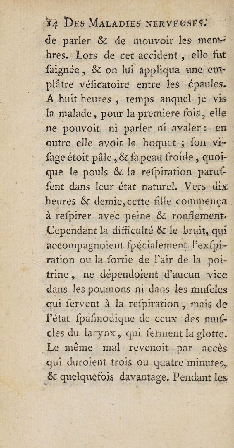 de parler &amp; de mouvoir les menv bres. Lors de cet accident , elle fut daignée, &amp; on lui appliqua une em¬ plâtre vélicatoire entre les épaules. A huit heures , temps auquel je vis la malade, pour la premiere fois, elle V ne pouvoit ni parler ni avaler ; en outre elle avdit le hoquet ; fon vi~ fage étoit pâle, &amp; fa peau froide , quoi¬ que le pouls &amp; la rëfpiration paruf- fent dans leur état naturel. Vers dix heures &amp; demie, cette hile commença à refpirer avec peine &amp;: rondement» Cependant la difficulté &amp; le bruit, qui accompagnoient fpécialemenî fexfpi- ration ou la fortie de fair de la poi¬ trine , ne dépendoient d’aucun vice dans les poumons ni dans les mufcles qui fervent à la rëfpiration, mais de l’état fpafmodique de ceux des nuif- cles du larynx, qui ferment la glotte. Le même mal revenoit par accès qui duroient trois ou quatre minutes, &amp; quelquefois davantage, Pendant les