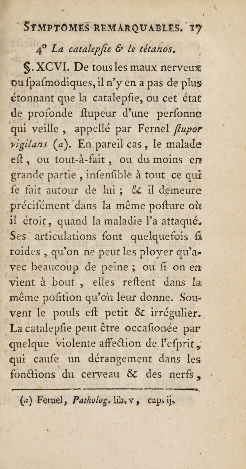 40 La catalepjie. &amp; U tétanos. §.XCVI. De tousles maux nerveux ou fpafmodiques, il n’y en a pas de plus étonnant que la catalepfie, ou cet état de profonde ftupeur d’une perfonne qui veille , appelle par Fernel (lupor vigilans (a). En pareil cas , le malade eft y ou tout-'à-fait, ou du moins en grande partie , infenfible à tout ce qui fe fait autour de lui ; 6c il demeure précifément dans la même pofture où il étoit ? quand la maladie l’a attaqué* Ses articulations font quelquefois fi roides , qu’on ne peut les ployer qu’a,- vec beaucoup de peine ; ou fi on en vient à bout , elles refient dans la même pofition qu’on leur donne. Sou¬ vent le pouls eft petit 6c irrégulier. La catalepfie peut être occafionée par quelque violente afFedion de l’efprit, qui caufe un dérangement dans les fondions du cerveau &amp; des nerfs ^ (rf) Fernel, Pathology lib* v, cap. ij®