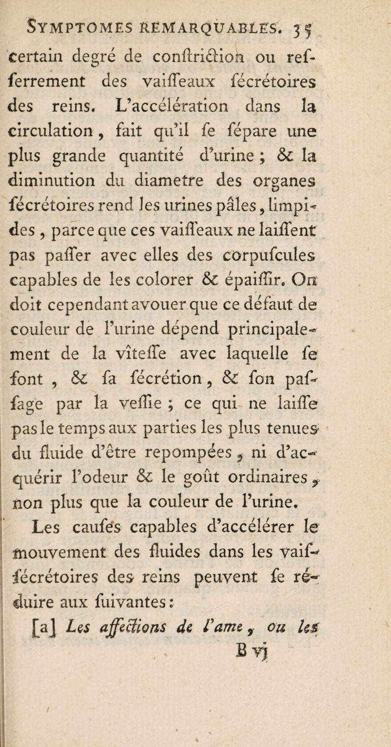 certain degré de conflriéliok ou ref- ferrement des vaiffeaux fécrétoires des reins. L’accélération dans la circulation , fait qu’il fe fépare une plus grande quantité d’urine ; & la diminution du diamètre des organes fécrétoires rend les urines pâles, limpi» des , parce que ces vaidéaux ne laiffent pas paffer avec elles des corpufcules capables de les colorer &c épaiffir. On doit cependant avouer que ce défaut de couleur de l’urine dépend principale-» ment de la vîtede avec laquelle fe font , & fa fécrétion 5 &: fon paf* fage par la veille ; ce qui ne laide pas le temps aux parties les plus tenues du fluide d’être repompées 9 ni d’ac¬ quérir l’odeur & le goût ordinaires 9 non plus que la couleur de l’urine. Les caufës capables d’accélérer le mouvement des fluides dans les vaif-^ fécrétoires des reins peuvent fe ré¬ duire aux fuivantes : [aJ Les affections de fame 9 ou ks Bvj /