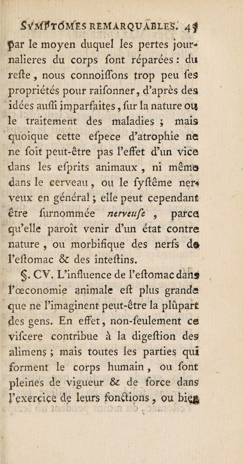 par le moyen duquel les pertes jour-» nalieres du corps font réparées : du refte , nous connoiffons trop peu fes propriétés pour raifonner, d'après des idées aufii imparfaites, fur la nature ou le traitement des maladies ; mais quoique cette efpece d’atrophie ne ne foit peut-être pas l’effet d’un vice dans les efprits animaux , ni même dans le cerveau, ou le fyftême ner# veux en général ; elle peut cependant être furnommée nerveufc 3 parce qu’elle paroît venir d’un état contre nature , ou morbifique des nerfs dt Tefiomac & des mtefiins. §. CY. L’influence de l’eftomac dans x l’oeconomie animale eft plus grande que ne l’imaginent peut-être la plupart des gens. En effet, non-feulement ce vifcere contribue à la digeftion des alimens ; mais toutes les parties qui forment le corps humain , ou font pleines de vigueur & de force dans l’exercice de leurs fonctions ? ou bieg