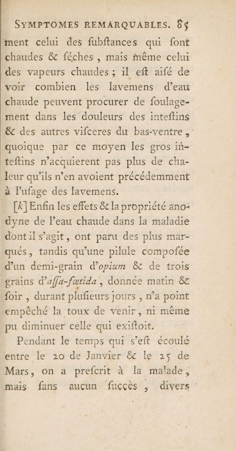 ment celui des fubffances qui font chaudes & fiches , mais même celui des vapeurs chaudes ; il eff aifé de voir combien les lavemens d’eau chaude peuvent procurer de foulage- ment dans les douleurs des in te dins &C des autres vifceres du bas-ventre , quoique par ce moyen les gros in- teftins n’acquierent pas plus de cha¬ leur qu’ils n’en avoient précédemment à l’ufage des lavemens. [A] Enfin les effets & la propriété ano¬ dyne de l’eau chaude dans la maladie dont il s’agit, ont paru des plus mar¬ qués 9 tandis qu’une pilule compofée d’un demi-grain à?opium &z de trois grains à’ajja-fœtida , donnée matin & foir 9 durant plufieurs jours , n’a point empêché la toux de venir, ni même pu diminuer celle qui exiffoît. Pendant le temps qui s’efr écoulé entre le 20 de Janvier &c le 25 de Mars 9 on a prefcrit à la malade 9 mais fans aucun ftiççès ? divers