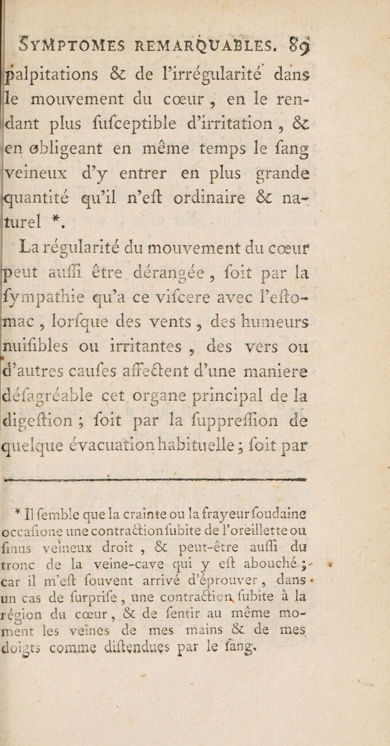 palpitations & de Firrégularité dans le mouvement du cœur , en le ren¬ dant plus fufceptible d’irritation , &c en obligeant en même temps le fang veineux d’y entrer en plus grande •quantité qu’il n’efl ordinaire &C na¬ turel *. La régularité du mouvement du cœur meut suffi être dérangée 9 foit par la fympathie qu’a ce vifcere avec l’eflo- jmac , lorfque des vents , des humeurs nuifibles ou in*itantes , des vers ou r d’autres caufes afferent d’une maniéré défagréable cet organe principal de la digellion ; foit par la fuppreffion de quelque évacuation habituelle ; foit par * Ï1 fernble que la crainte ou la frayeur foudaine occafione une contraction fubite de l’oreillette ou lin us veineux droit , & peut-être aufli du tronc de la veine-cave qui y eft abouché car il m’eft fouvent arrivé d’éprouver, dans * un cas de furprife, une contraction^ lubite à la région du cœur, & de fentir au même mo¬ ment les veines de mes mains & de mes doigts comme détendues par le fang.