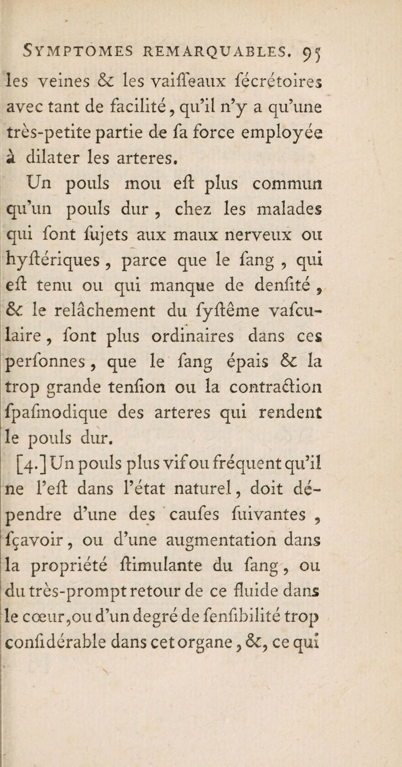 les veines & les vaifleaux fécrétoires avec tant de facilité, qu’il n’y a qu’une très-petite partie de fa force employée à dilater les arteres. Un pouls mou eft plus commun qu’un pouls dur , chez les malades qui font fujets aux maux nerveux ou hyftériques , parce que le fang , qui eft tenu ou qui manque de denfité , &: le relâchement du fyftême vafcu- laire, font plus ordinaires dans ces perfonnes, que le fang épais & la trop grande tenfton ou la contra&ion fpafmodique des arteres qui rendent le pouls dur. [4.] Un pouls plus vif ou fréquent qu’il ne l’eft dans l’état naturel, doit dé¬ pendre d’une des caufes fui vantes , fçavoir, ou d’une augmentation dans la propriété Simulante du fang, ou du très-prompt retour de ce fluide dans le cœur,ou d’un degré de fenfibilité trop confidérable dans cet organe, <5c, ce qui -