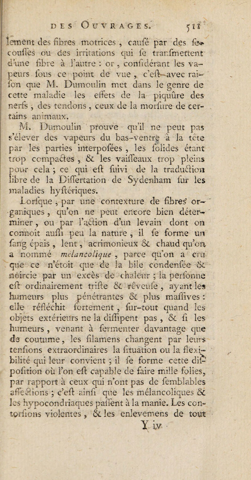 lement des fibres motrices , caufé par des fo* coufies ou des irritations qui le tranfmettent d’une fibre à l’autre : or, conficlérant les va¬ peurs fous ce point de vue , c’eiV-avec rai- ion que M. Dumoulin met dans le genre de cette maladie les effets de la piquûre des nerfs , des tendons , ceux de la morfure de cer¬ tains animaux. M. Dumoulin prouve qu’il ne peut pas s’élever des vapeurs du bas-ventré à la tête par les parties interpofées , les folides étant trop compactes , &amp; les vaifleaux trop pleins pour cela ; ce qui eft fuivi de la traduélion libre de la Difiertation de Sydenham fur les maladies hyftériques. Lorfque , par une contexture de fibres' or¬ ganiques , qu’on ne peut encore bien déter¬ miner , ou par l’aétion d’un levain dont on connoit aufTi peu la nature , il fe forme un fang épais , lent, acrimonieux &amp; chaud qu’on a nommé mélancolique , parce qu’on a cru que ce n’étoit que • de la bile ccndenfée -ik noircie par un excès de chaleur ; la perfonne efi: ordinairement trifle &amp; reveufe , ayant les humeurs plus pénétrantes &amp; plus maflives : elle réfléchit fortement , fur-tout quand les objets extérieurs ne la diflipent pas , &amp; fl les humeurs, venant à fermenter davantage que de coutume, les filamens changent par leurs renflons extraordinaires la fl tuât ion ou la flexi¬ bilité qui leur convient ; il fe forme cette dif^ pofltion où l’on efl capable de faire mille folies, par rapport à ceux qui n’ont pas de fembfobles a fie fiions ; c’efl ainfl que les mélancoliques &amp; les hypocondriaques paiTent à la manie. Les con- torflons violentes, &amp; les enlevemens de tout Y iv-