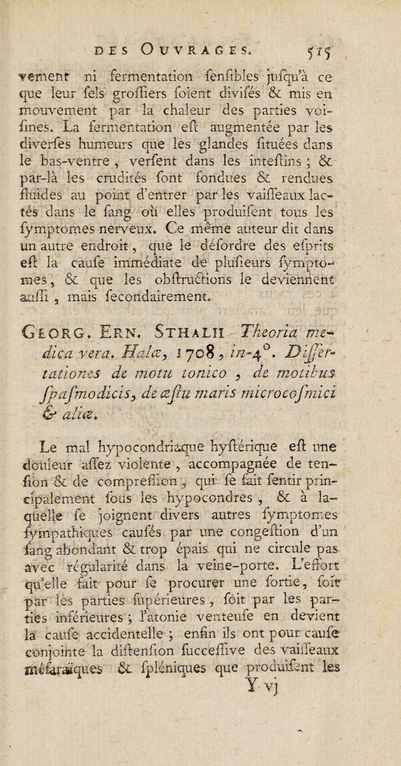 / vement ni fermentation fenfibles jufqua ce que leur fels groffiers foient clivifés &amp; mis en mouvement par la chaleur des parties voi- fmes. La fermentation ell augmentée par les diverfes humeurs que les glandes fituées dans le bas-ventre , verfent dans les inteffins ; &amp; par-là les crudités font fondues &amp; rendues fluides au point d’entrer par les vaiiTeaux lac¬ tés dans le fang où elles produifent tous les fymptomes nerveux. Ce même auteur dit dans un autre endroit, que le défordre des efprlts eft la caufe immédiate de plufieurs fympto-* mes, &amp; que les obftraétions le deviennent aaili , mais fecondairement. Georg. Ern. Sthaliï Tkeoria me~ dica vera. Halce, 17085 in-40. Differ* tationes de motu tonico 5 de motibus fpafmodïcïSy deczÿu maris microeofmici &amp; alia. Le mal hypocondriaque hyflérique eft une douleur allez violente , accompagnée de ten¬ sion &amp; de comprefüon , qui- fe fait fentir prin¬ cipalement fous les hypocondres , &amp; à la¬ quelle fe joignent divers autres fymptom.es fympathiques caufés par une congeftion d’un fang abondant &amp; trop épais qui ne circule pas avec régularité dans la veine-porte. L’effort quelle fait pour fe procurer une fortie, foitr par les parties fùpérieures, fôit par les par¬ ties inférieures ; l’atonie venteufe en devient la caufe accidentelle ; enfin ils ont pour caufe conjointe la diffenfion fucceffive des vaiiTeaux méfaraëques &amp;. fpléniques que produifent les