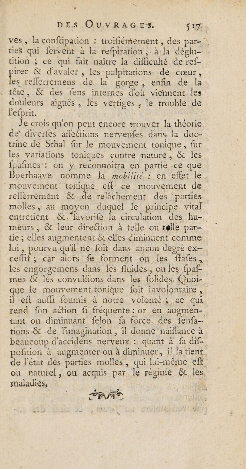 ves, la conflipation : troifiémement, des par- 7 ties qui fervent à la refpiration , à la déglu¬ tition ; ce qui fait naître la difficulté de ref- pirer & d’avaler , les palpitations de cœur, les refferremens de la gorge , enfin de la tête , & des fens internes d’où viennent les douleurs aiguës , les vertiges , le trouble de l’efprit. Je crois qu’on peut encore trouver la théorie de' diverfes affeétions nerveufes dans la doc¬ trine de Sthal ffir le mouvement tonique, fur les variations toniques contre nature , & les fpafmes : on y reconnoîtra en partie ce que Boerhaave- nomme la mobilité : en effet le mouvement tonique eft ce mouvement de refferrement & de relâchement des parties molles, au moyen duquel le principe vital entretient & favorife la circulation des hu¬ meurs , & leur direction à telle ou telle par¬ tie ; elles augmentent & elles diminuent comme lui, pourvu qu’il ne foit dans aucun degré ex— ceffif ; car alors fe forment ou les ftafes * les engorgemens dans les fluides , ou les fpaf- mes & les convulfions dans les folides. Quoi¬ que le mouvement tonique foit involontaire , il eft aufîi fournis à notre volonté, j ce qui rend fon aélion fi fréquente : or en augmen¬ tant ou diminuant felon fa force, des fenfa- tions $L de l’imagination , il donne naifîance à beaucoup d’accidens nerveux : quant à fa dif- pofition à augmenter ou à diminuer, il la tient de l’état des parties molles , qui lui-même eft ou naturel, ou acquis par le régime 6c les. maladies,