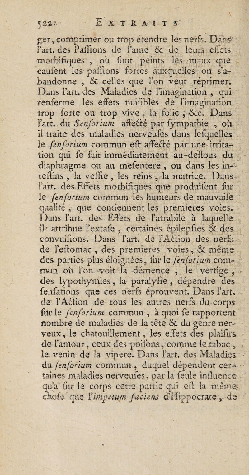 S**7- ger, comprimer ou trop étendre les nerfs. Dans fart, des Payions de Fame &amp; de leurs effets morbifiques , où font peints les maux que caufent les pallions fortes auxquelles on s’a¬ bandonne , &amp; celles que l'on veut réprimer. Dans Fart, des Maladies de l’imagination , qui renferme les effets nuifibles de l’imagination trop forte ou trop vive , la folie , &amp;c. Dans Fart, du Senforium affeélé par fy mpathie , où il traite des. maladies nerveufes dans lefquelles le fenforium commun eft affeclé par une irrita¬ tion qui fe fait immédiatement au-deffous du diaphragme ou au mefentere , ou dans les in- teffins , la veflie, les reins , la matrice. Dans Fart, des Effets morbifiques que produifent fur le fenforium commun les humeurs de mauvaifs qualité , que contiennent les premieres voies. Dans Fart, des Effets de Fatrabile à laquelle il* attribue Fextafe , certaines épilepfies Ôc des convuifions. Dans Fart, de FAéHon des nerfs de l’effomac , des premieres voies, &amp; meme des parties plus éloignées, furie fenforium com¬ mun où l’on voit la démence , le vertige, des lypothymies, la paralyfie , dépendre des fenfations que ces nerfs éprouvent. Dans Fart» de FAéHon de tous les autres nerfs du-corps fur le fenforium commun , à quoi fe rapportent nombre de maladies de la tête &amp; du genre ner¬ veux , le chatouillement, les effets des plaifirs de Famour, ceux des poifons , comme le tabac , le venin de la vipere. Dans Fart, des Maladies du fenforium commun , duquel dépendent cer¬ taines maladies nerveufes, par la feule influence qua fur le corps cette partie qui eft la même, choie que Yimpetum faciens d’Hippocrate, de