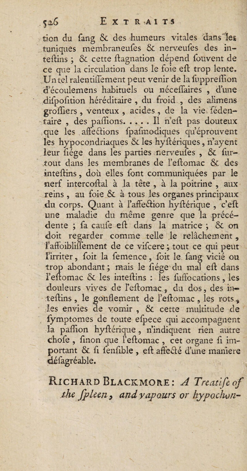 f&amp;6 Extraits tion du fang &amp; des humeurs vitales dans'les tuniques membraneufes &amp; nerveufes des in¬ térims ; 8c cette ftagnation dépend fouvent de ce que la circulation dans le foie eft trop lente» Un tel ralentiiTement peut venir de la fuppreffion d'écoulemens habituels ou néceffaires , dune difpofition héréditaire , du froid , des alimen-s greffiers, venteux , acides, de la vie féden- caire , des pallions.Il nef: pas douteux que les affrétions fpafœodiques qu’éprouvent les hypocondriaques 8c les hyftériques, n ayent leur fiége dans les parties nerveufes , ôc fur- tout dans les membranes de l’eftomac &amp; des inteftins, doit elles font communiquées par le tierf intercoftal à ,1a tête , à la poitrine , aux reins , au foie 8c à tous les organes principaux du corps. Quant à l’affeétion hyftérique , c’eft une maladie du même genre que la précé¬ dente ; fa caufe eft dans la matrice ; &amp; on doit regarder comme telle le relâchement, raffoibliüement de ce vifcere ; tout ce qui peut l’irriter, foit la femence, foit le fang vicié ou trop abondant; mais le fiége'du mal eft dans Feftomac 8c les inteflins : les fuffocations, les douleurs vives de Feftomac ÿ du dos, des in¬ teflins , le gonflement de l’eflomac , les rots , les envies de vomir , 8c cette multitude de fymptomes de toute efpece qui accompagnent la pafîion hyftérique, n’indiquent rien autre chofe , ftnon que l’eftomac , cet organe fi im- ft fenfible , eft affecté dune manière • ( Richard Blacicmore: A Treatîfeof the fpleen 9 and vapours or hypochon- portant oc défagréable