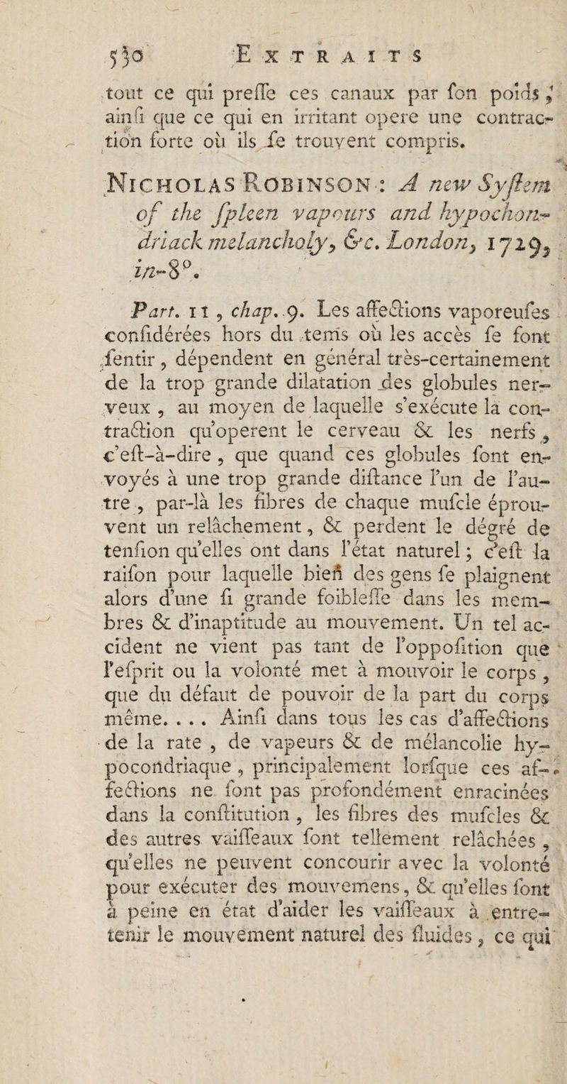 53-a Extraits tout ce qui preffe ces canaux par fon poids ainfi que ce qui en irritant opéré une contrac¬ tion forte où ils ie trouvent compris. Nicholas Robinson : A new Syflem of the fpleen vapours and hypo chon™ driack melancholy&gt; &amp;c. London, 1720. in-80. Part, it 9 chap,,9. Les affections vaporeufes confidérées hors du terris où les accès fe font fentir , dépendent en général très-certainement de la trop grande dilatation jdes globules ner¬ veux , au moyen de laquelle s’exécute la con¬ traction quoperent le cerveau &amp; les nerfs, c’eft-à-dire , que quand ces globules font en¬ voyés à une trop grande diftance l’un de l’au¬ tre , par-là les fibres de chaque mufeie éprou¬ vent un relâchement, &amp; perdent le dégré de tenfion quelles ont dans l’état naturel ; c’eft la raifon pour laquelle biefi des gens fe plaignent alors d’une fi grande foibleffe dans les mem¬ bres &amp; d’inaptitude au mouvement. Un tel ac¬ cident ne vient pas tant de l’oppofition que l’efprit ou la volonté met à mouvoir le corps , que du défaut de pouvoir de la part du corps même. . . . Ainfi clans tous les cas d’affeCHons de la rate , de vapeurs &amp; de mélancolie hy¬ pocondriaque , principalement lorfque ces af-* feCKons ne font pas profondément enracinées dans la conftitution , les libres des mincies &amp; des autres vaille aux font tellement relâchées , quelles ne peuvent concourir avec la volonté pour exécuter des mouvemens, &amp; quelles font à peine en état d’aider les vaiffeaux à entre¬ tenir le mouvement naturel des fluides, ce qui 1