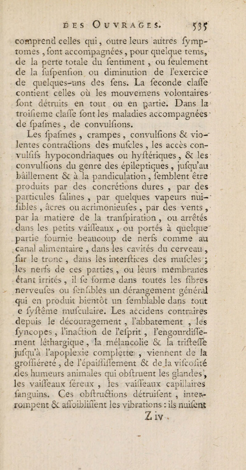 53? comprend celles qui, outre leurs autres fymp- tomes ,font accompagnées, pour quelque tems, de la perte totale du fentiment , ou feulement de la fufpenfion ou diminution de l’exercice de quelques-uns des fens. La fécondé claffe contient celles où les mouvemens volontaires* font détruits en tout ou en partie. Dans la troifieme claffe font les maladies accompagnées' de fpafmes, de convulfions. Les fpafmes , crampes , convulfions & vio-' lentes contractions des mufcles, les accès con- vulfifs hypocondriaques ou hyftériques, & les convulfions du genre des épileptiques , jufqu’au bâillement & à la pandiculation, femblent être produits par des concrétions dures , par des particules falines , par quelques vapeurs nui-' fibles , âcres ou acrimonieufes , par des vents 9 par la matière de la tranfpiration , ou arrêtés dans les petits vaille aux, ou portés à quelque partie fournie beaucoup de nerfs comme au canal alimentaire , dans les cavités du cerveau , fur le tronc , dans les interfaces des mufcles ; les nerfs de ces parties , ou leurs membranes étant irrités , il fe forme dans toutes les fibres nerveufes ou fenfibles un dérangement général qui en produit bientôt un femblable dans tout e fyffême mulculaire. Les accidens contraires depuis le découragement, fabbatement , les fyncopes , l’inaélion de l’efprit , l’engourdiffe- ment léthargique, la mélancolie & la trifieffé jufqu’à l’apoplexie complette , viennent de la grofliéreté , de répaiiliflement & de la vifcoiité des humeurs animales qui obftruent les glandes , les vaiffeaux féreux , les vaîfTeaux capillaires fanguins. Ces ob ft méfions détruifent , inter¬ rompent &. afFoiblUTent les vibrations : ils nuifent Z iv .