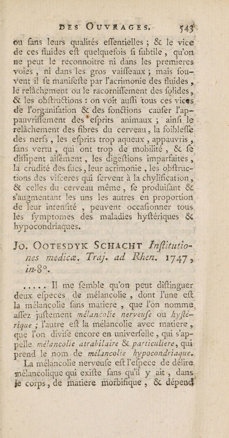 ou fans leurs qualités effentielles ; &amp; le vice de ces fluides efl quelquefois fi fubtile , qu’on ne peut le reconnoitre ni dans les premieres voies , ni dans les gros vaiffeaux ; mais fou- vent il fe manifefle par l’acrimonie des fluides ? le relâchement ou le râcorniflement des fplides5 &amp;. les obfl ru fiions : on voit aufli fous ces vic«s de l’orgânifation &amp; des fonélions caufer l’ap- pauvrifiement des * eiprits animaux ; ainfi le relâchement des fibres du cerveau, la foibleffe des nerfs, les efprits trop aqueux , appauvris , fans vertu , qui ont trop de mobilité , &amp; fe dillipent aifément, les digeflions imparfaites , la crudité des fucs, leur acrimonie , les obflruc- tions des vifcerés qui fervent à la chylification, &amp; celles du cerveau même , fe produifant Sc s’augmentant les uns les autres en proportion de leur intenfité , peuvent occafionner tous les fympt ornes des maladies hyflériques ÔC hypocondriaques. JO. OOTESDYK SCHACHT Inflltutlo» ms me dieœ. Traj. ad Rken. 1747 5 oo .Il me femble qu’on peut dïflinguer deux efpeces de mélancolie , dont l’une efl la mélancolie fans matière , que l’on nomme allez juflement mélancolie nerveufe ou hyfie¬ ri que ; l’autre efl la mélancolie avec matière, que l’on divife encore en univerfelle , qui s’ap¬ pelle- mélancolie atrabilaire &amp;.particulière, qui prend le nom de mélancolie hypocondriaque. La mélancolie nerveufe efl l’efpece de délire mélancolique qui exifle fans qu’il y ait , dans le corps, de matière morbifique , &amp; dépend'