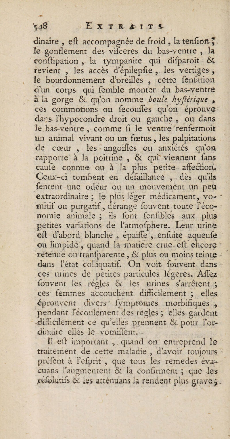 ciinaire , eft accompagnée de froid , la tenfiom* le gonflement des viiceres du bas-ventre , la conftipation , la tympanite qui difp.aroit &amp; revient , les accès d’épilepfie , les vertiges , le bourdonnement d’oreilles , cette fenfation d’un corps qui femble monter du bas-ventre à la gorge &amp; qu on nomme boule hyjlériquc , ces commotions ou fecouffes qu’on éprouve dans, Fhypocondre droit ou gauche , ou dans le bas-ventre , comme fl le ventre renfermoit un animal vivant ou un fœtus , les palpitations de cœur , les angoifles ou anxiétés qu’on rapporte à la poitrine , &amp; qui viennent fans caufe connue ou à la plus petite affeéliori» Ceux-ci tombent en défaillance , . dès qu’ils Tentent une odeur ou un mouvement un peu extraordinaire; le. plus léger médicament, va- mitif ou purgatif, dérange fouvent toute l’éco¬ nomie animale ; iis font fenfibles aux plus petites variations de Fatmofphere. Leur urine eft d’abord blanche , épaiflfe , enfuite aqueufe ou limpide , quand la matière crue eft encore retenue oirtranfparente, &amp; plus ou moins teinte dans l’état colliquatif. On voit- fouvent dans ces urines de petites particules légères. Allez fouvent les régies &amp; les urines s’arrêtent ; ces femmes accouchent difficilement ; elles éprouvent divers fymptOmes morbifiques , pendant l’écoulement des regies ; elles gardent -difficilement ce qu’elles prennent &amp; pour l’or¬ dinaire elles le vomiiïent, - Il eft important , quand on entreprend le traitement de cette maladie , d’avoir toujours préfent à Fefprit , que tous les remedes éva- cuans l’augmentent &amp; la confirment ; que les tviolutifs &amp; les atténuans la rendent plus grave ;