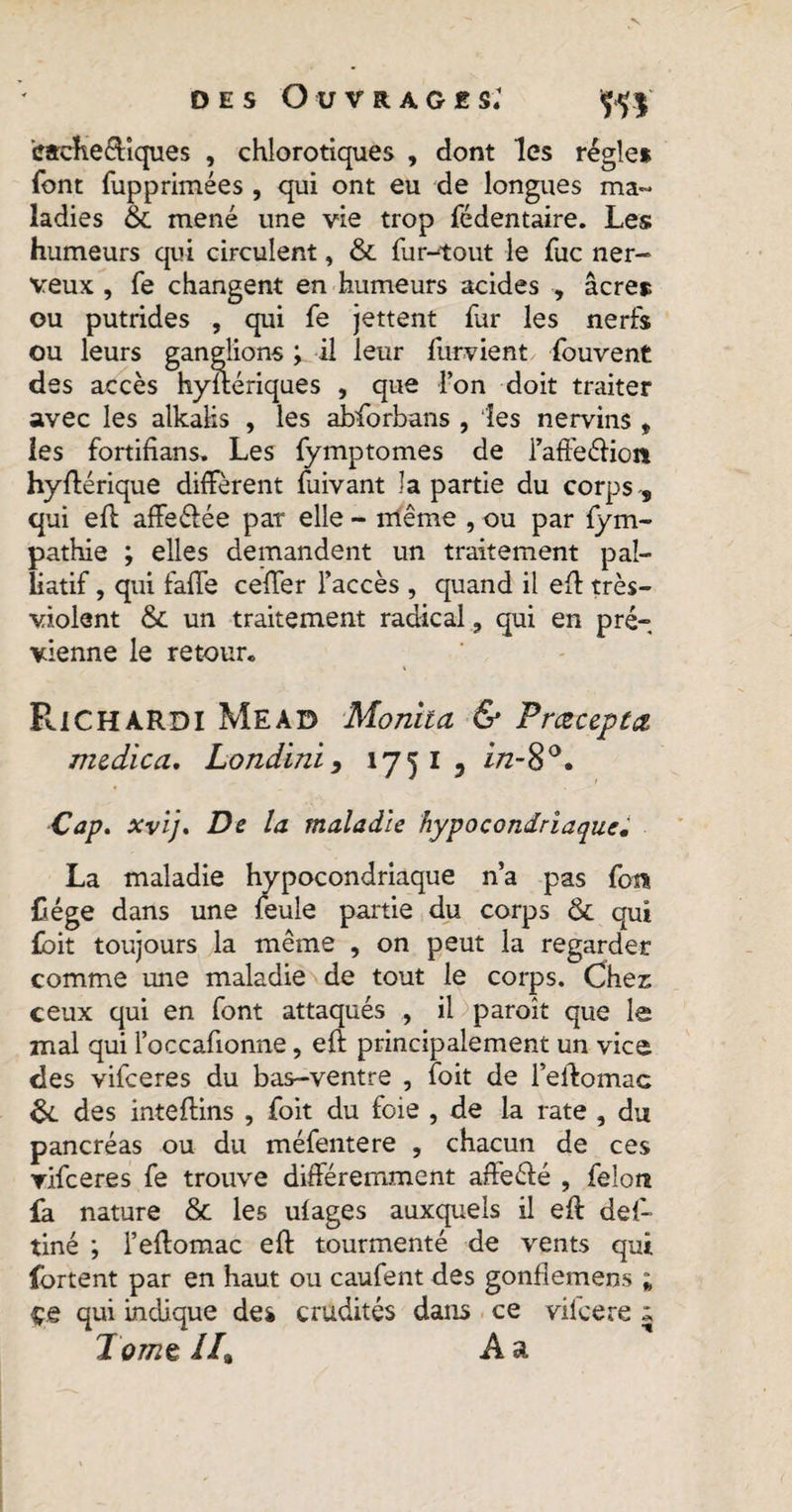 icache&amp;lques , chlorotiques , dont les régie* font fup primée s , qui ont eu de longues ma¬ ladies &amp; mené une vie trop fédentaire. Les humeurs qui circulent, &amp; fur-tout le fuc ner¬ veux , fe changent en humeurs acides , âcre* ou putrides , qui fe jettent fur les nerfs ou leurs ganglions ; il leur furvient fouvent des accès hystériques , que l’on doit traiter avec les alkalis , les abforbans , les nervins , les fortifians» Les fymptomes de l’affeéHort hyftérique diffèrent fuivant la partie du corps -, qui eft affe&amp;ée pat elle - même , ou par fym- pathie ; elles demandent un traitement pal¬ liatif , qui faffe ceffer l’accès , quand il eft très- violent &amp; un traitement radical, qui en pré- vienne le retour. Pue hardi Mead Monita &amp; Pracepta mcdica. Londini, 175 I , in-$°. Cap. xvij. De la maladie hypocondriaque. La maladie hypocondriaque n’a pas foi* Cége dans une feule partie du corps &amp; qui fbit toujours la même , on peut la regarder comme une maladie de tout le corps. Chez ceux qui en font attaqués , il paroît que le mal qui l’occafionne, eft principalement un vice des vifeeres du bas-ventre , foit de l’eftomac 6c des inteftins , foit du foie , de la rate , du pancréas ou du méfentere , chacun de ces vifeeres fe trouve différemment affeélé , felon fa nature &amp; les ulages auxquels il eft def- tiné ; l’eftomac eft tourmenté de vents qui fortent par en haut ou caufent des gonflemens ; çe qui indique de* crudités dans ce vilcere » Jomç //9 A a