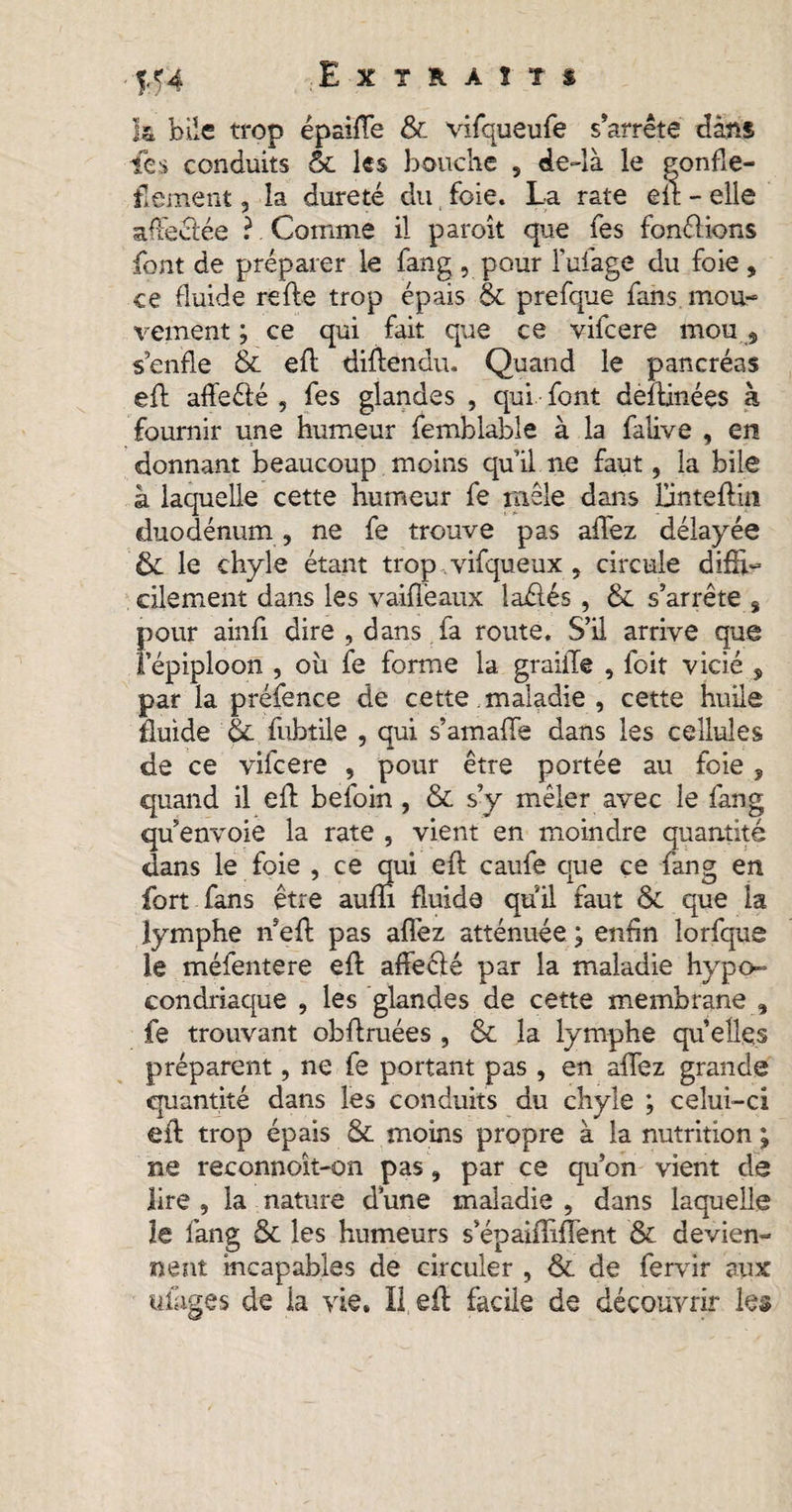 yf4 Extraits k bile trop épaiflfe & vifqueufe s’arrête dans les conduits 6c les bouche , de-là le gonfle- flement, la dureté du foie. La rate eit - elle affectée ? Comme il paroit que fes fondrions font de préparer le fang , pour l’ufage du foie, ce fluide relie trop épais & prefque fans mou¬ vement ; ce qui fait que ce vifcere mou} s’enfle & efl diflendu, Quand le pancréas efl affeéié , fes glandes , qui font deîlinées à fournir une humeur femblable à la falive , en donnant beaucoup moins qu’il ne faut, la bile â laquelle cette humeur fe mêle dans lünteftin duodénum , ne fe trouve pas allez délayée & le chyle étant trop vifqueux , circule difli- cilement dans les vaiflèaux laélés , & s’arrête s pour ainfi dire , dans fa route. S’il arrive que l’épiploon , ou fe forme la graille , foit vicié , par la préfence de cette .maladie , cette huile fluide Ôc fuhtile , qui s’amalfe dans les cellules de ce vifcere , pour être portée au foie , quand il efl: befoin , & s’y mêler avec le fang qu’envoie la rate , vient en moindre quantité «dans le foie , ce qui efl caufe crue ce fang en fort fans être aufli fluide qu'il faut & que la lymphe îfefl pas aflez atténuée ; enfln lorfque le méfentere efl affecié par la maladie hypo¬ condriaque , les glandes de cette membrane , fe trouvant obflruées , & la lymphe quelles préparent, ne fe portant pas , en allez grande quantité dans les conduits du chyle ; celui-ci efl trop épais & moins propre à la nutrition ; ne reconnoît-on pas, par ce qu’on vient de lire , la nature dune maladie , dans laquelle le fang & les humeurs s’épaifliflent & devien¬ nent incapables de circuler , & de fervir aux ufages de la vie. Il efl facile de découvrir les