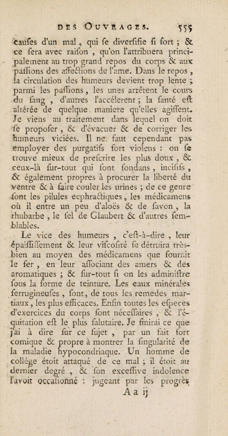 caufes d’un mal , qui fe diverfifie fi fort ; & ce fera avec raifon , qu’on l’attribuera princi¬ palement au trop grand repos du corps & aux pallions des affeéfions de l’ame. Dans le repos , la circulation des humeurs devient trop lente parmi les pallions, les unes arrêtent le cours du fang , d’autres faccélerent ; la fanté e(f altérée de quelque maniéré quelles agiflent. Je viens au traitement dans lequel on doit fe propofer , & d’évacuer & de corriger les humeurs viciées. Il neN faut cependant pas employer des purgatifs fort violens : on le trouve mieux de prefcrire les plus doux , & ceux-là fur-tout qui font fondans , inc if its , & également propres à procurer la liberté du ventre & à faire couler les urines ; de ce genre font les pilules ecphraéfiques, les médicamens où il entre un peu d’aloës & de favon , la rhubarbe , le fel de Glaubert & d’autres fera- blables. Le vice des humeurs , cefi-à-dire , leur épaiffi dement & leur vifcofité fe détruira très- bien au moyen des médicamens que fournit le fer , en leur affociant des amers & des aromatiques ; &c fur-tout fi on les adminiflre fous la forme de teinture. Les eaux minérales ferrugineufes , font, de tous les remedes mar¬ tiaux , les plus efficaces.. Enfin toutes les efpeces d'exercices du corps font néceffaires , & l’é¬ quitation eft le plus falutaire. Je finirai ce que j’ai à dire fur ce fujet , par un fait fort comique & propre à montrer la finguiarité de la maladie hypocondriaque. Un homme de college étoit attaqué de ce mal ; il étoit au dernier degré , & fon exceffive indolence Favoit occalionné : jugeant par les progrès Aa ij