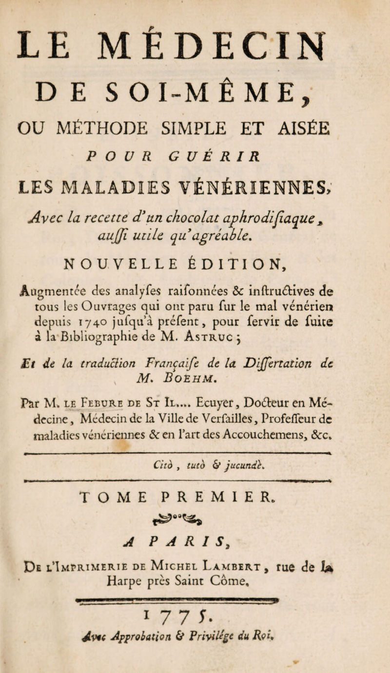 DES OI-MÊME, OU MÉTHODE SIMPLE ET AISÉE POUR GUÉRIR LES MALADIES VÉNÉRIENNES, Avec la recette d'un chocolat aphrodifiaque * aujji utile quagréable. NOUVELLE ÉDITION, Augmentée des analyfes raifonnées Sc inftruéUves de tous les Ouvrages qui ont paru fur le mal vénérien depuis 1740 jufqu’à préfent, pour fervir de fuite à la Bibliographie de M. Astruc j Et de la traduclion Francaïfe de la Dijjertation de M. Boehm. Par M, le Febure de St II.... Ecuyer, Doéteur en Mé¬ decine , Médecin de la Ville de Verfailles, Profefieur de maladies vénériennes &amp; en l’art des Accouchemens, &amp;c. Cità , tuto &amp; jucund TOME PREMIER. A PARIS, De l’Imprimerie de Michel Lambert, rue de hk Harpe près Saint Corne, 1 7 7 T- Avic Approbation &amp; Privilège du Roi.