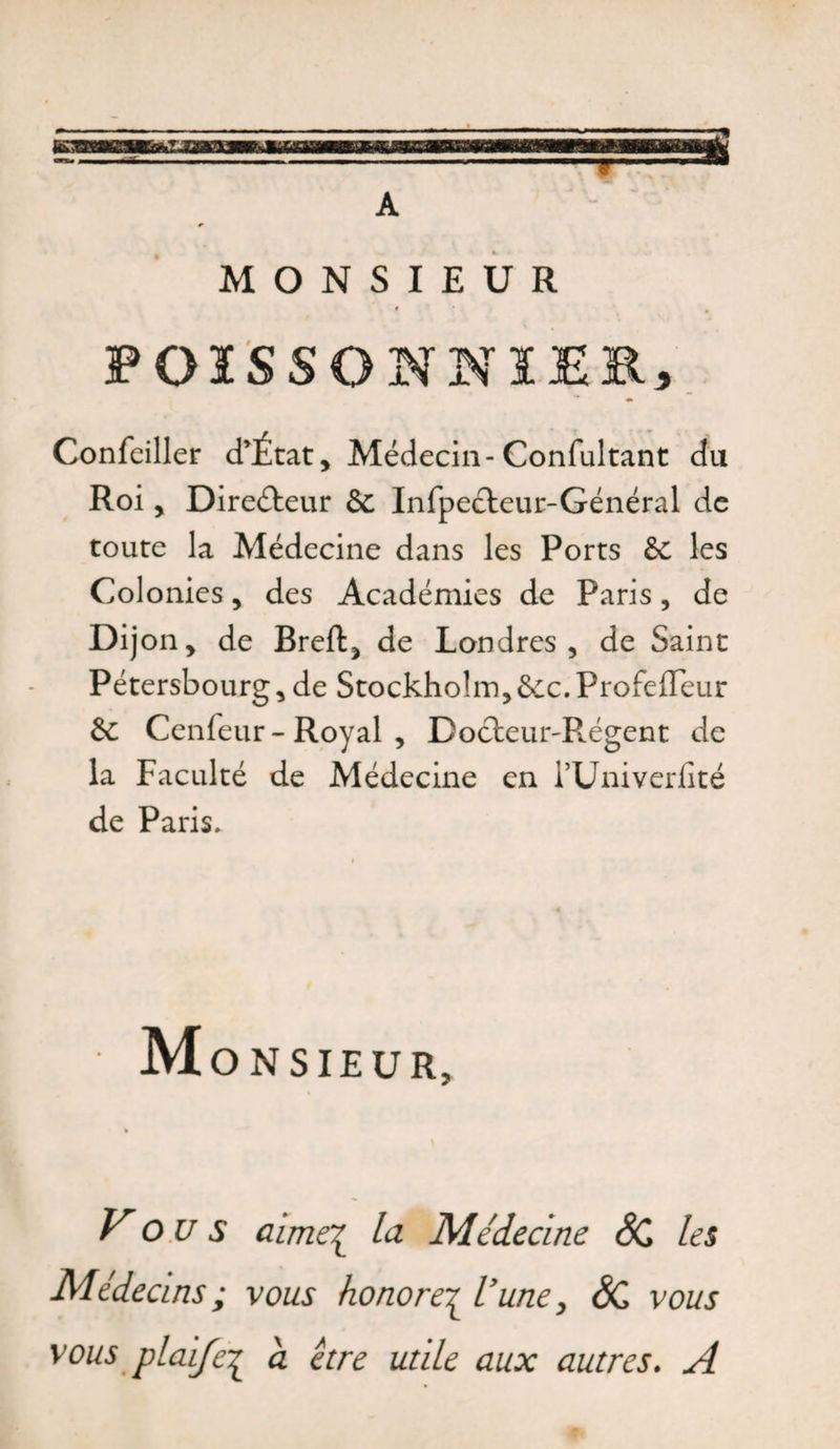 A MONSIEUR « POISSONNIER, ♦ Confeiller d’État, Médecin- Confultant du Roi, Directeur &amp;c Infpeéleur-Général de toute la Médecine dans les Ports &amp; les Colonies, des Académies de Paris, de Dijon, de Breffc, de Londres, de Saint Pétersbourg, de Stockholm,&amp;c.Profeffeur &amp; Cenfeur- Royal , Doéteur-Régent de la Faculté de Médecine en rUniverfité de Paris. Monsieur, Vous aime^ la Médecine SC les vous vous plaifc^ a être utile aux autres. A