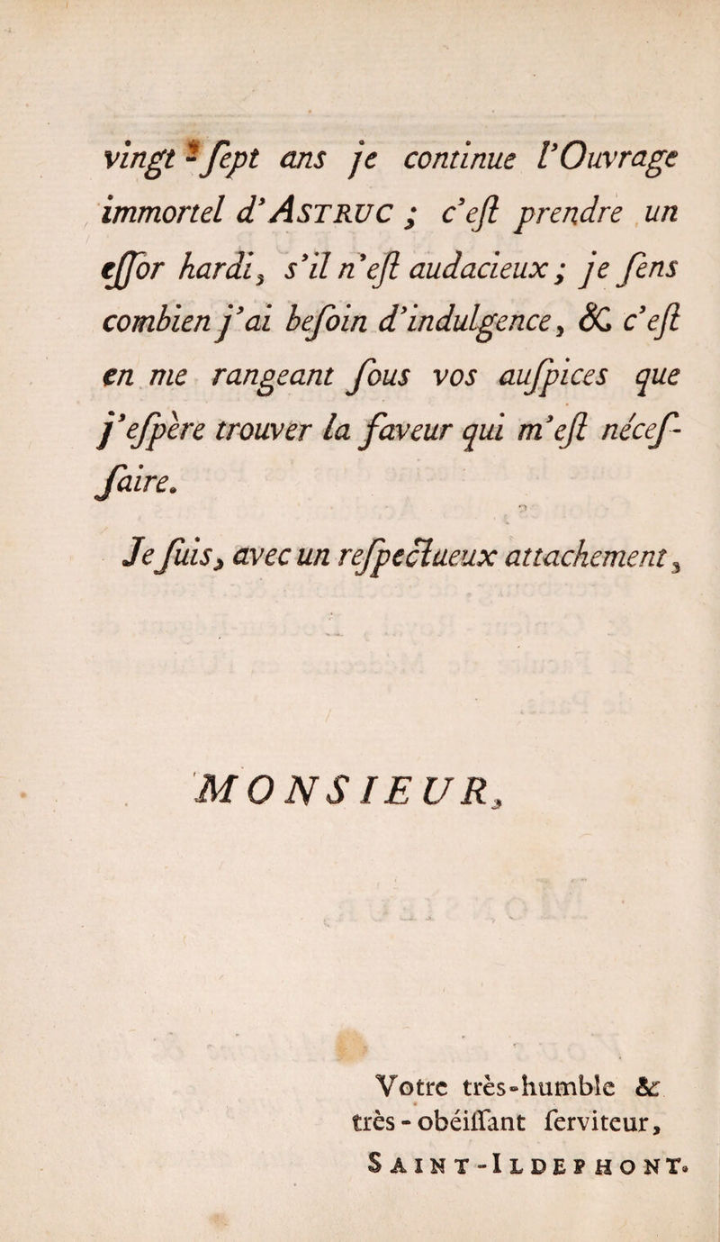 vingt - fe.pt ans je continue l’Ouvrage immortel d’AsTRUC ; c’eft prendre un effor hardi, s’il n’efi audacieux ; je fens combien j’ai befoin d’indulgence, SC c’ejl en me rangeant fous vos aufpices que j’efpere trouver la faveur qui m’ejl nécef faire. - 7* Je fuis, avec un refpeclueux attachement s MONSIEUR3 Votre très «humble &amp;: * très - obéiffant ferviteur, Saînt-Ilde?hont.