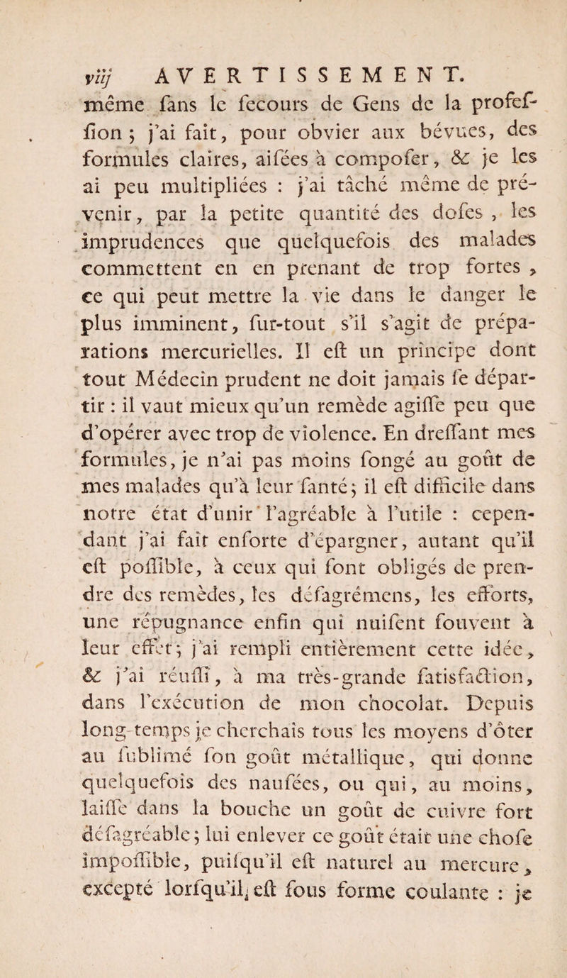 même fans le fecours de Gens de la profef- fion ; j’ai fait, pour obvier aux bévues, des formules claires, aifées à compofer, &amp;: je les ai peu multipliées : j’ai tâché même de pré¬ venir, par la petite quantité des dofes , les Imprudences que quelquefois des malades commettent en en prenant de trop fortes , ce qui peut mettre la vie dans le danger le plus imminent, fur-tout s’il s’agit de prépa¬ rations mercurielles. Il eft un principe dont tout Médecin prudent ne doit jamais fe dépar¬ tir : il vaut mieux qu’un remède agifle peu que d’opérer avec trop de violence. En dreflant mes formules, je n’ai pas moins fongé au goût de mes malades qu’a leur fanté; il eft difficile dans notre état d’unir ' l’agréable à futile : cepen¬ dant j’ai fait enforte d’épargner, autant qu’il eft poffible, à ceux qui font obligés de pren¬ dre des remèdes, les défagrémens, les efforts, une répugnance enfin qui nuifent fouvent à leur effet; j'ai rempli entièrement cette idée, &amp; j’ai réuffl, â ma très-grande fatisfadion, dans l’exécution de mon chocolat. Depuis long temps je cherchais tous les moyens d’oter au lublîmé fou goût métallique, qui donne quelquefois des naufées, ou qui, au moins, laide dans la bouche un goût de cuivre fort défagréable; lui enlever ce goût était une chofe impofïïble, puifqu’il eft naturel au mercure„ excepté lorfqu’i^ eft fous forme coulante : je