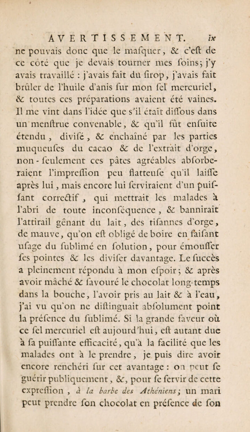 ne pouvais donc que le mafquer, de c’eft de ce coté que je devais tourner mes foins \ j’y avais travaillé : j’avais fait dit fîrop, j’avais fait brûler de l’huile d’anis fur mon fel mercuriel, de toutes ces préparations avaient été vaines. Il me vint dans l’idée que s’il était diffous dans un menftrue convenable, de qu'il fût enfuite étendu , divifé , de enchaîné par les parties muqueufes du cacao de de l’extrait d'orge, non - feulement ces pâtes agréables absorbe¬ raient l’impreffion peu flatteufe qu'il laiffe après lui, mais encore lui fendraient d’un puif- fant corrcélif , qui mettrait les malades a l’abri de toute inconféquence , de bannirait l’attirail gênant du lait, des tifannes d’orge, de mauve, qu’on cft obligé de boire en faifant ufage du fublimé en Solution, pour émouffer fes pointes de les divifer davantage. Le Succès a pleinement répondu à mon cfpoir; de après avoir mâché de Savouré le chocolat long-temps dans la bouche, l’avoir pris au lait de à l’eau, j’ai vu qu'on ne diftinguait absolument point la préfcncc du fublimé. Si la grande faveur où ce fel mercuriel eft aujourd’hui, cft autant due a fa puiflante efficacité, qu’à la facilité que les malades ont à le prendre, je puis dire avoir encore renchéri fur cet avantage : on peut fc guérir publiquement, de, pour fe Servir de cette expreffion , à la barbe des Athéniens ; un mari peut prendre Son chocolat en préfence de Son