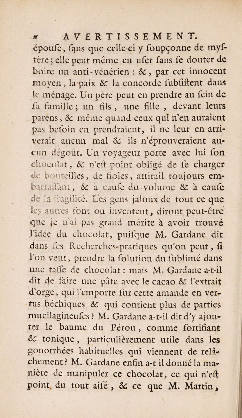 époufe, fans que celle-ci y foupçonne de myf- tère ; elle peut même en ufer fans fe douter de boire un anti-vénérien : 6e, par cet innocent moyen, la paix 6e la concorde fubfiftent dam le ménage. Un père peut en prendre au fein de fa famille ; un fils , une fille , devant leurs . parens, 6e même quand ceux qui n’en auraient pas beloin en prendraient, il ne leur en arri¬ verait aucun mal 6e ils if éprouveraient au¬ cun dégoût. Un voyageur porte avec lui fon chocolat, 6e n eft point obligé de fe charger de bouteilles, de fioles, attirail toujours em- barraflant, 6e à caule du volume 6e à caufe de la fragilité. Les gens jaloux de tout ce que les autres font ou inventent, diront peut-être que je n’ai pas grand mérite à avoir trouvé l’idée du chocolat, puifque M, Gardane dit dans fies Recherches-pratiques qu’on peut, ü l’on veut, prendre la folution du fublimé dans » une taffe de chocolat : mais IvL Gardane a-t-il dit de faire une pâte avec le cacao 6e l’extrait d’orge, qui remporte fur cette amande en ver¬ tus béchiques 6e qui contient plus de parties mucilagineufes &gt; M. Gardane a-t-il dit d'y ajou¬ ter le baume du Pérou, comme fortifiant 6e tonique, particulièrement utile dans les gonorrhées habituelles qui viennent de relâ¬ chement? M. Gardane enfin a-t il donné la ma¬ nière de manipuler ce chocolat, ce qui n’eft