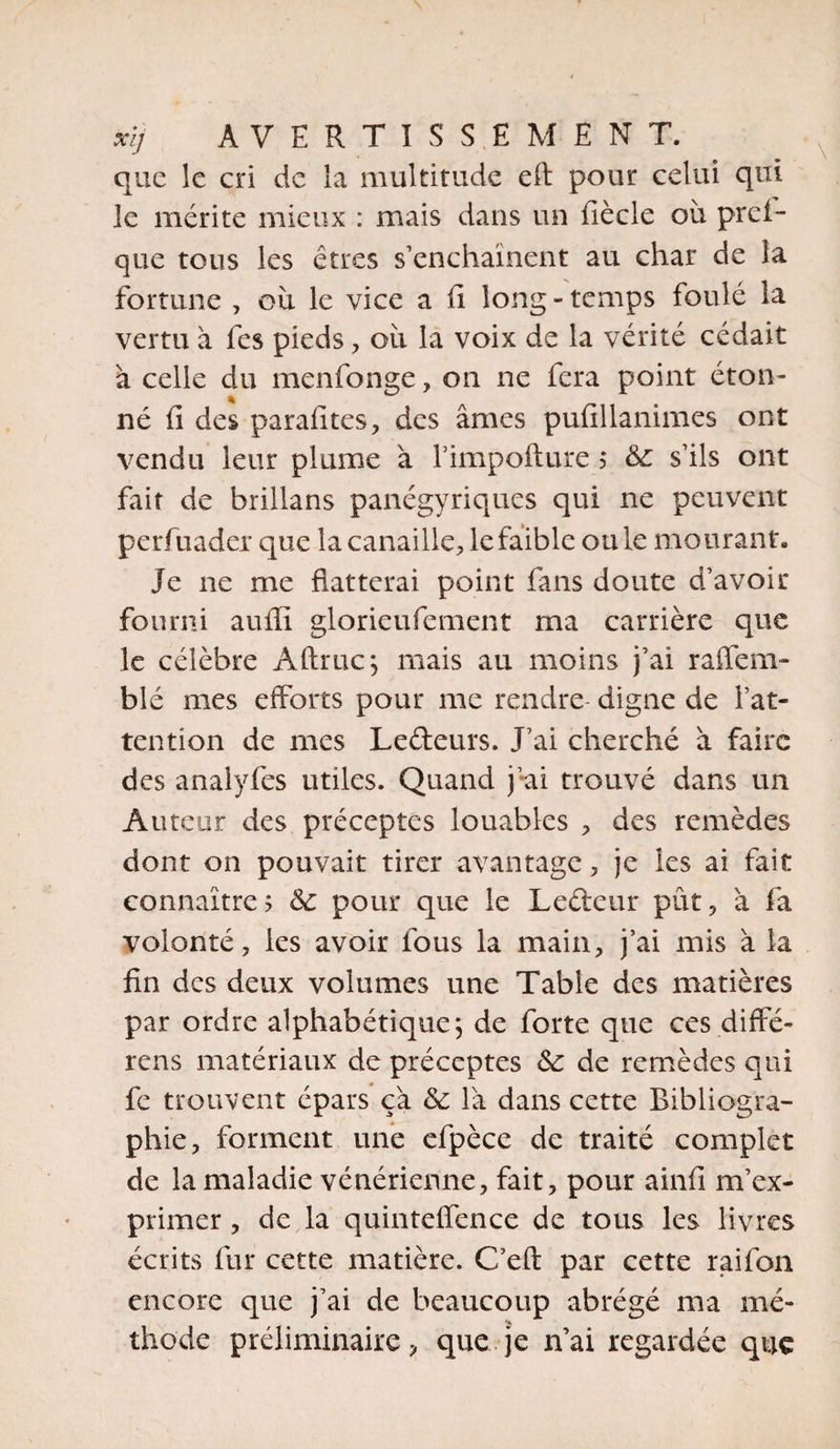 que le cri de la multitude eft pour celui qui le mérite mieux : mais dans un fiècle où prêt- que tous les êtres s’enchaînent au char de la fortune , où le vice a fi long - temps foulé la vertu à fes pieds , où la voix de la vérité cédait à celle du menfonge, on ne fera point éton¬ né iî des parafites, des âmes pufillanimes ont vendu leur plume à l’impofture ?* 3c s’ils ont fait de brillans panégyriques qui ne peuvent perfuader que la canaille, le faible ouïe mourant» Je ne me flatterai point fans doute d’avoir fourni auffi glorieufement ma carrière que le célèbre Aftruc; mais au moins j’ai raffem- blé mes efforts pour me rendre digne de l’at¬ tention de mes Lecteurs. J’ai cherché à faire des analyfes utiles. Quand j’ai trouvé dans un Auteur des préceptes louables , des remèdes dont on pouvait tirer avantage , je les ai fait connaître? 3c pour que le Lefteur pût, à fa volonté, les avoir fous la main, j’ai mis à la fin des deux volumes une Table des matières par ordre alphabétique ; de forte que ces diffé- rens matériaux de préceptes 3c de remèdes qui fe trouvent épars ça 3c là dans cette Bibliogra¬ phie, forment une efpèce de traité complet de la maladie vénérienne, fait, pour ainfi m’ex¬ primer , de la quinteffence de tous les livres écrits fur cette matière. C’eft par cette raifon encore que j’ai de beaucoup abrégé ma mé¬ thode préliminaire, que je n’ai regardée que