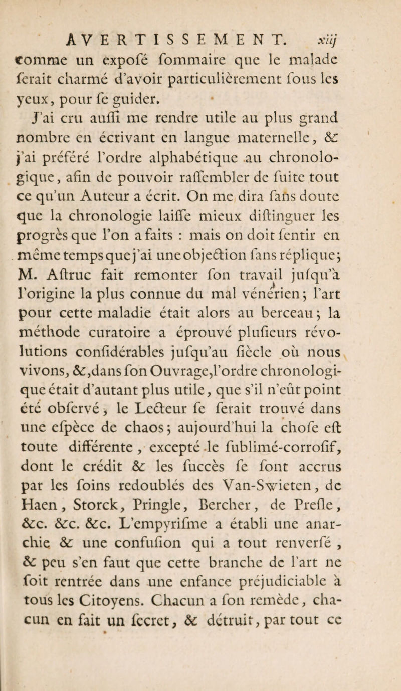 comme un expofé fommaire que le malade ferait charmé d’avoir particulièrement fous les yeux, pour fc guider. J ai cru auflî me rendre utile au plus grand nombre en écrivant en langue maternelle, &; j’ai préféré l’ordre alphabétique au chronolo¬ gique, afin de pouvoir rafiemblcr de fuite tout ce qu’un Auteur a écrit. On me dira fans doute que la chronologie laiffe mieux diftinguer les progrès que l’on a faits : mais on doitfentir en meme tempsque j’ai uneobjeftion fans réplique; M. Aftruc fait remonter fon travail jufqu’a l’origine la plus connue du mal vénérien; l’art pour cette maladie était alors au berceau ; la méthode curatoire a éprouvé plufieurs révo¬ lutions confidérablcs jufqu’au fiècle où nous vivons, &:,dans fon Ouvrage,l'ordre chronologi¬ que était d’autant plus utile, que s’il n’eût point été obfervé > le Leûeur fe ferait trouvé dans une efpèce de chaos; aujourd’hui la chofe eft toute différente , excepté -le fublimé-corrofif, dont le crédit &: les fuccès fc font accrus par les foins redoublés des Van-Swietcn, de Haen, Storck, Pringle, Bercher, de Prefle, &:c. &:c. &c. L’cmpyrifme a établi une anar¬ chie &: une confufion qui a tout renverfé , & peu s’en faut que cette branche de l’art ne foit rentrée dans une enfance préjudiciable à tous les Citoyens. Chacun a fon remède, cha¬ cun en fait un fecrct, ôc détruit, par tout ce