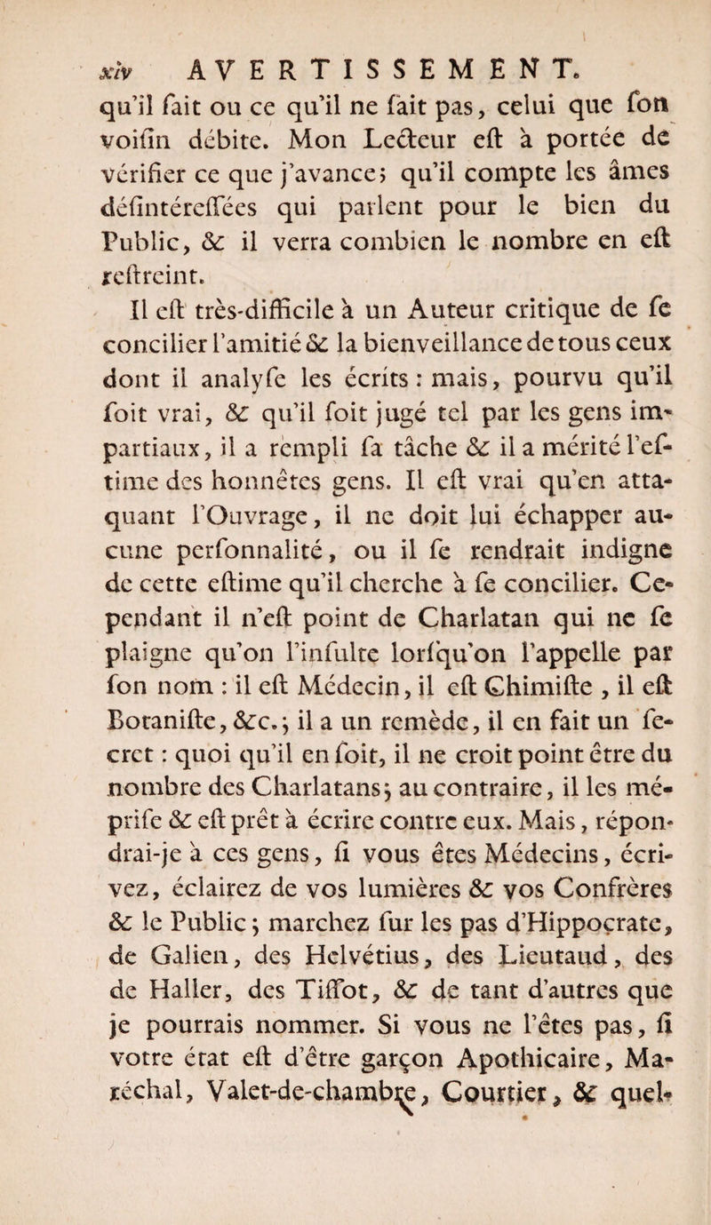 qu’il fait ou ce qu’il ne fait pas, celui que fou voit ni débite. Mon Lecteur eft à portée de vérifier ce que j’avance; qu’il compte les âmes défintérefîees qui patient pour le bien du Public, 6c il verra combien le nombre en eft reftreint. Il eft très-difficile à un Auteur critique de fe concilier l’amitié 6c la bienveillance de tous ceux dont il analyfe les écrits: mais, pourvu qu’il foit vrai, Sc qu’il foit jugé tel par les gens im- partiaux, il a rempli fa tâche de il a mérité l’ef- time des honnêtes gens. Il eft vrai qu’en atta¬ quant l’Ouvrage, il ne doit lui échapper au¬ cune perfonnalité, ou il fe rendrait indigne de cette eftime qu’il cherche â fe concilier. Ce¬ pendant il n’eft point de Charlatan qui ne fc plaigne qu’on l’infulte lorfqu'on l’appelle par fon nom : il eft Médecin, il eft Chimifte , il eft Botanifte, &amp;:c.} il a un remède, il en fait un fe- crct : quoi qu’il en foit, il ne croit point être du nombre des Charlatans j au contraire, il les mé« prife 6c eft prêt à écrire contre eux. Mais, répon¬ drai-je a ces gens, fi vous êtes Médecins, écri¬ vez, éclairez de vos lumières 6c vos Confrères 6c le Public ; marchez fur les pas d’Hippocrate, de Galien, des Helvétius, des Lieutaud, des de Haller, des Tiffot, 6c de tant d’autres que je pourrais nommer. Si vous ne l’êtes pas, fi votre état eft d’être garçon Apothicaire, Ma¬ réchal, Valet-de-chambçe, Courtier, SC quel-