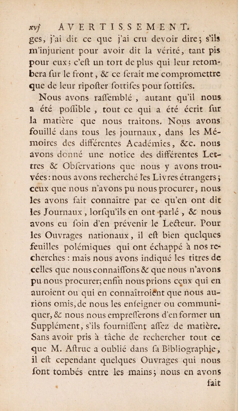 ges, j’ai dit ce que j’ai cru devoir dire*, s’ils m’injurient pour avoir dit la vérité, tant pis pour eux? c’eft un tort déplus qui leur retom¬ bera fur le front, de ce ferait me compromettre que de leur ripofter fottifes pour fottifes. Nous avons raffemblé , autant qu’il nous a été poffible , tout ce qui a été écrit fur la matière que nous traitons. Nous avons fouillé dans tous les journaux, dans les Mé¬ moires des différentes Académies, dec. nous avons donné une notice des différentes Let¬ tres de Obfervations que nous y avons trou¬ vées : nous avons recherché les Livres étrangers \ ceux que nous n’avons pu nous procurer, nous les avons fait connaître par ce qu’en ont dit les Journaux , lorfqu’ils en ont parlé , de nous avons eu foin d’en prévenir le Lefteur. Pour les Ouvrages nationaux, il eft bien quelques feuilles polémiques qui ont échappé a nos re¬ cherches : mais nous avons indiqué les titres de celles que nousconnaiffonsde que nous n’avons pu nous procurer; enfin nousprions ceux qui en auroient ou qui en connaïtroiefit que nous au¬ rions omis, de nous les enfeigner ou communi¬ quer, de nous nous emprefferons d’en former un Supplément, s’ils fourniffent affez de matière. Sans avoir pris à tâche de rechercher tout ce que M. Aftruc a oublié dans fa Bibliographie , il eft cependant quelques Ouvrages qui nous font tombés entre les mains; nous en avons fait