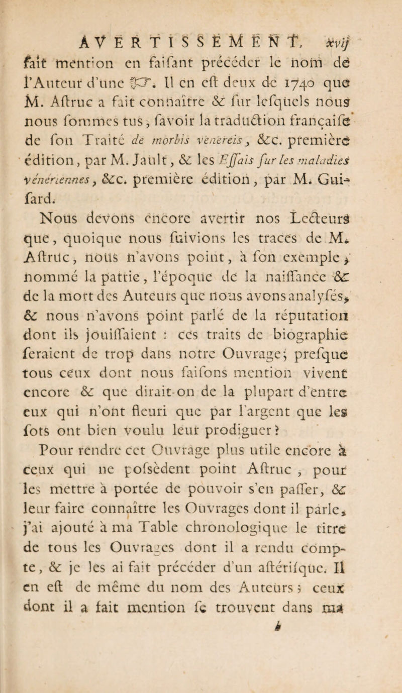 fait menfon en faifant précéder le nom de l’Auteur d’une fp\ U en cfl deux de 1740 que M. Aftruc a fait connaître Sc fur Icfqüels nous nous fommes tus, favoir la traduction francaife de foil Traite de morbis v e nereis &gt; &amp;C. première 'édition, par M. Jault, Sè les Ejfais fur les maladies vénériennes. Scc. première édition, par M. Gui* fard.- Nous devons encore avertir nos LedeurS que, quoique nous fuivions les traces de M* Aflrilc, nous n’avons point, a fon exemple 4 nommé la patrie, l’époque de la naiffance Sc de la mort des Auteurs que nous avons anal yfés&gt; Sc nous n’avons point parlé de la réputation dont ils jouiflaient : ces traits de biographie feraient de trop dans notre Ouvrage ; prefque tous ceux dont nous faifons mention vivent encore Sc que dirait on de la plupart d’entre eux qui n’ont fleuri que par l’argent que les fots ont bien voulu leur prodiguer? Pour rendre cet Ouvrage plus utile encore à ceux qui 11c pofsèdent point Aftruc , pour les mettre à portée de pouvoir s’en paiïer, Sc leur faire connaître les Ouvrages dont il parle* j’ai ajouté à ma Table chronologique le titre de tous les Ouvrages dont il a rendu comp¬ te , Sc je les ai fait précéder d'un aftérifquc, Il en eft de même du nom des Auteurs 5 ceux dont il a fait mention fe trouvent dans mai h