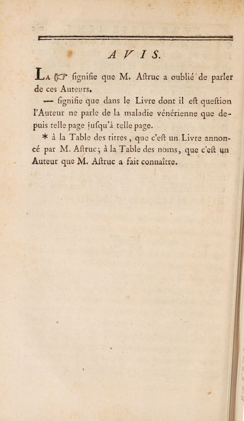 A F I S. La fignifie que M* Aflruc a oublié de parler de ces Auteurs, — fignifie que dans le Livre dont il efl queflion l’Auteur ne parle de la maladie vénérienne que de¬ puis relie page jufqua telle page. ^ à la Table des titres, que c’efl un Livre annon¬ cé par M. Aflruc j à la Table des noms, que c’efi un Auteur que M. Ailruc a fait connaître.