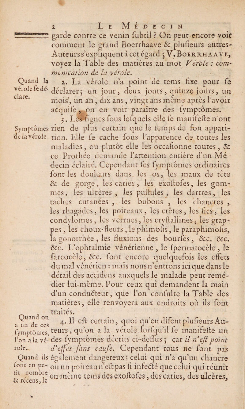 Quand la vérole fc dé¬ clare. Symptômes delà vérole Quand on a un de ces fymptômes, 1 on a la vé¬ role.^ Quand ils font en pe¬ tit nombre &amp; récens, le 2 Le Médecin garde conrre ce venin fubcil ? On peur encore voie comment le grand Boerrhaave &amp; plufieurs autres- Auteurs s’expliquent à cet égard 3 V. Boerrhaave, voyez la Table des matières au mot Vérole: com¬ munication de la vérole. i. La vérole n’a point dé tems fixe pour fie déclarer j un jour, deux jours, quinze jours, un mois , un an, dix ans, .vingt ans même après l’avoir atquife, on en voit paraître des fymptômes. 3. Les lignes fous lefquels elle fe manifefte n'ont rien de plus certain que le temps de fon appari¬ tion. Elle fe cache fous l’apparence de toutes les maladies, ou plutôt elle les occafionne toutes, &amp;c ce Prothée demande l’attention entière d’un Mé - decin éclairé. Cependant fes fymptômes ordinaires font les douleurs dans les os, les maux de tête &amp; de gorge, les caries, les exoftofes, les gom¬ mes, les ulcères, les pullules, les dartres, les taches cutanées , les bubons , les chancres , les rhagades, les poireaux, les crêtes, les fies, les condylomes, les verrues, les crylialiines, les grap¬ pes , les choux-fleurs, le phimofls, le paraphimofis, la gonorrhée , les fluxions des bourfes, &amp;c. &amp;c. &amp;c. L’ophtalmie vénérienne , le fpermatocèle , le farcocèle, &amp;c. font encore quelquefois les effets du mal vénérien : mais nous n’entrons ici que dans le détail des accidens auxquels le malade peut remé¬ dier lui-même. Pour ceux qui demandent la main d’un conducteur, que l’on confulte la Table des matières, elle renvoyera aux endroits où ils font traités. 4.11 eft certain, quoi qu’en difentplufieurs Au¬ teurs , qu’on a la vérole lorfqu’il fe manifefte un des fymptômes décrits ci-deilus 5 çar il néjl point d'effet fans caufe. Cependant tous ne font pas également dangereux5 celui qui n’a qu’un chancre ou un poireau n’eft pas fi infeété que celui qui réunit en même tems des exoftofes, des caries, des ulcères.