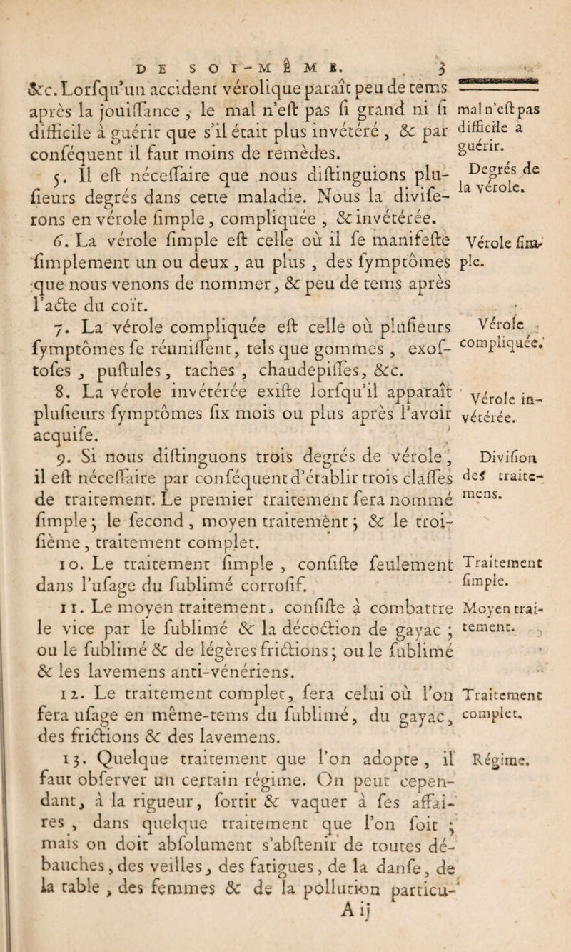 &amp;c.Lorfqu-un accident vérolique paraît peu de tems après la jouiffiance , le mal n’eft pas fi grand ni h mal n’eft pas difficile à guérir que s’il était plus invétéré , 3c par difficile a conféquent il faut moins de remèdes. &amp;ucnrp 5. Il eft néceffiaire que nous diftiliguions plu- fleurs degrés dans cette maladie. Nous la divife- rons en vérole fimple, compliquée , 3c invétérée. G. La vérole fimple eft celle où il fe manifefte Vérole fîra^ ‘(implement un ou deux , au plus , des lymptomes pie. ;que nous venons de nommer, 3c peu de teins après l’aéle du coït. ; 7. La vérole compliquée eft celle où pltlfieurs Vérole fymptômes fe réunifient, tels que gommes , exof- cornpLqu.cc. tofes _, pullules, taches, chaudepilies, &amp;c. 8. La vérole invétérée exifte lorfqu’ii apparaît y^roje plufieurs fymptômes fix mois ou plus après l’avoir vétérée. acquife, 9. Si nous diftinguons trois degrés de vérole, Divifîon il eft néceffiaire par conféquent d’établir trois claffies dc&lt; traite- de traitement. Le premier traitement fera nommé mens* fimple j le fécond , moyen traitement j 3c le troi- fième, traitement complet. 10. Le traitement fimple , confîfte feulement Traitement dans l’ufage du fublimé corrofîf. fîmple. 11. Le moyen traitement, coiffifte a combattre Moyen trai- le vice par le fublimé 3c la décoétion de gayac ; temeiu. ou le fublimé &amp; de légèresfriétions3 ouïe fublimé 3c les lavemens anti-vénériens. 12. Le traitement complet, fera celui où l’on Traitement fera ufage en mème-tems du fublimé, du gayac, complet, des frictions 3c des lavemens. 13. Quelque traitement que l’on adopte, il Régime, faut obferver un certain régime. On peut cepen¬ dant,, à la rigueur, fortir 3c vaquer à fes affai¬ res , dans quelque traitement que l’on foit ; mais on doit abfolument s’abftenir de toutes dé¬ bauches, des veillesdes fatigues, de la danfe, de la table , des femmes 3c de la pollution particu-* Aij