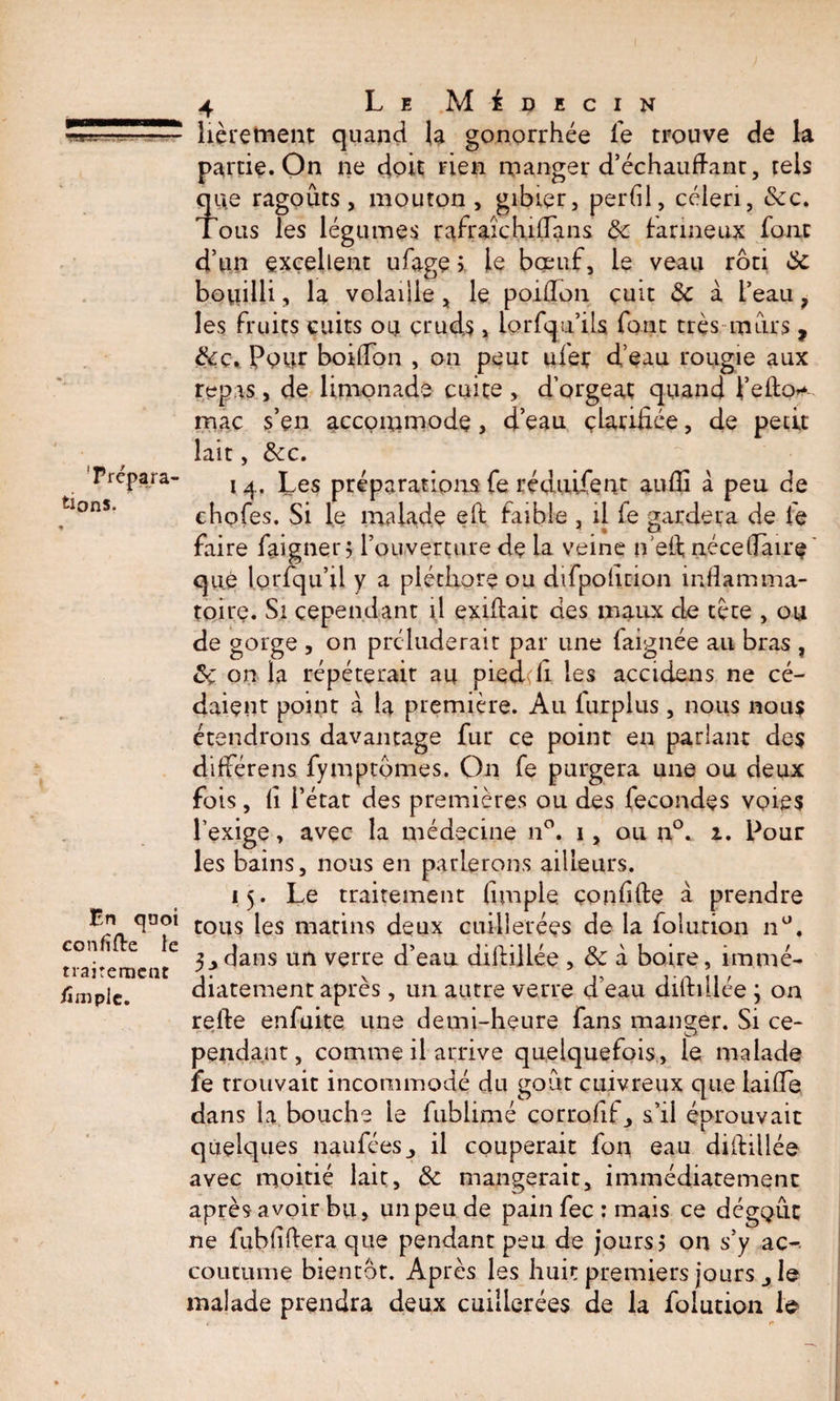 - . 'Prepara¬ tions, En quoi confiée le traitement /impie. 4 Le Médecin lièretnent quand la gonorrhée fe trouve de la partie. On ne doit rien manger d’échauftant, tels que ragoûts j mouton , gibier, perdl, céleri, &amp;c. Tous les légumes rafraîchi (Ta ns &amp; farineux font d’un excellent ufage ? le bœuf, le veau rôti 6c bouilli, la volaiiie, le poifton cuit &amp; à l’eau ? les fruits cuits ou cruds , iorfqu’ils font très mûrs , Pour boiffon , ou peut ufer d’eau rougie aux repas, de limonade cuite , d’orgeat quand t’efto* mac s’en accommode> d’eau çlarifiée, de petit lait, &amp;c. 14. Les préparations fe réduifent audi à peu de chofes. Si le malade eft faible , il fe gardera de le faire faigner; l’ouverture de La veine n eft nécedàire que lorfqu’il y a pléthore ou difpodrion inflamma¬ toire. Si cependant il exiftait des maux de tète , ou de gorge , on préluderait par une faignée au bras , ôç on la répéterait au pied;h les accidens ne cé¬ daient point à la première. Au furplus, nous nous étendrons davantage fur ce point en pariant des différens fymptômes. On fe purgera une ou deux fois, fi l’érat des premières ou des fécondés voies l’exige, avec la médecine n°. 1, ou n°. 1. Pour les bains, nous en parlerons ailleurs. 15. Le traitement dm pie çondfte à prendre tous les matins deux cuillerées de la folurion nü. 3y dans un verre d’eau diftillée , &amp; à boire, immé¬ diatement après , un autre verre d’eau diftillée ; on refte enfuite une demi-heure fans manger. Si ce¬ pendant , comme il arrive quelquefois, le malade fe trouvait incommodé du goût cuivreux que laifte dans la bouche le fublimé corrofft_, s’il éprouvait quelques nanfées^ il couperait fon eau diftillée avec moitié lait, 6c mangerait, immédiatement après avoir bu, un peu de pain fee : mais ce dégoût ne fubfîftera que pendant peu de jours? on s’y ac¬ coutume bientôt. Après les huit premiers jours j le malade prendra deux cuillerées de la folution le