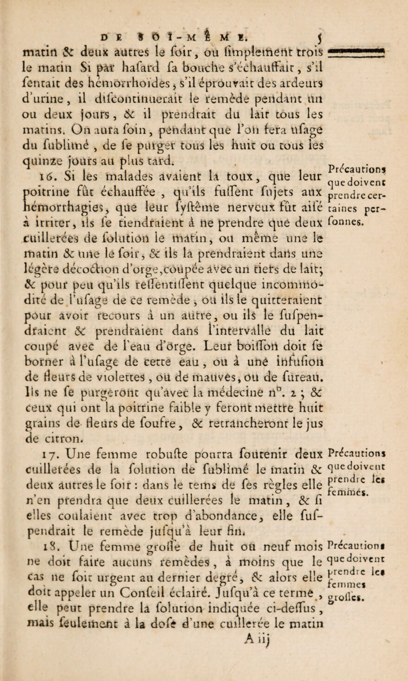 matin &amp; deux autres le foir, ou (implement trois le matin Si par h a fard fa bouche s’échauffait, s’il fentait des hémorrhoïdes 5 s’il éprouvait des ardeurs d’urine, il dlfcontinuecait le remède pendant un ou deux jours , 6c il prendrait du lait tous les matins. On aura foin, pendant que l’ôh fera üfage du fublimé , de le purger tous les huit ou tous les quinze jours au plus tard. 16. Si les malades avaient la toux, que leur poitrine fut échauffée , qu’ils fuirent Ai jets aux hémorrhagies, que leur iyffème nerveux fût ailé à irriter, ils le tiendraient à ne prendre que deux cuillerées de folution le matin, on même une le matin 6c une le foir, &amp;c ils la prendraient dans une légère décoéhon d’orge,cou née avec un tiets de laitj &amp; pour peu qu’ils relfentitient quelque incommo¬ dité de l’ufage de ce remède , ou ils le quitteraient pour avoir recours à un autre, ou ils le fufpen- draicnt 6C prendraient dans l’intervalle du lait coupé avec de l’eau d’orge. Leur boiffort doit fe borner à l’ufage de cette eau , ou à une ihtufion de fleurs de violettes, ou de mauves, ou de fureau. lis ne fe purgeront qu’avec la médecine n°. i ; 6c ceux qui ont la poitrine faible y feront mettre huit grains de heurs de foufre, 6c retrancheront le jus de citron. 17. Une femme robuffe pourra foutenir deux cuillerées de la folution de fublimé le matin 6c deux autres le foir : dans le rems de fes règles elle n’en prendra que deux cuillerées le matin , 6c fi e!les coulaient avec trop d’abondance, elle fuf- pendrait te remède jufqu’à leur fin* 18. Une femme grofie de huit ou neuf mois ne doit faite aucuns remèdes , à moins que le cas ne foir urgent au dernier degré, &amp; alors elle doit appeler un Confeil éclairé. Jufqu’à ce terme , elle peut prendre la folution indiquée ci-deiTus, mais feulement a la dofe d’une cuillerée le matin A iij Précautions que doivent prendre cer¬ taines pcr- fonnes. Précautions que doivent prendre les femmes. Précautions que doivent prendre le* femmes gtoilcs.