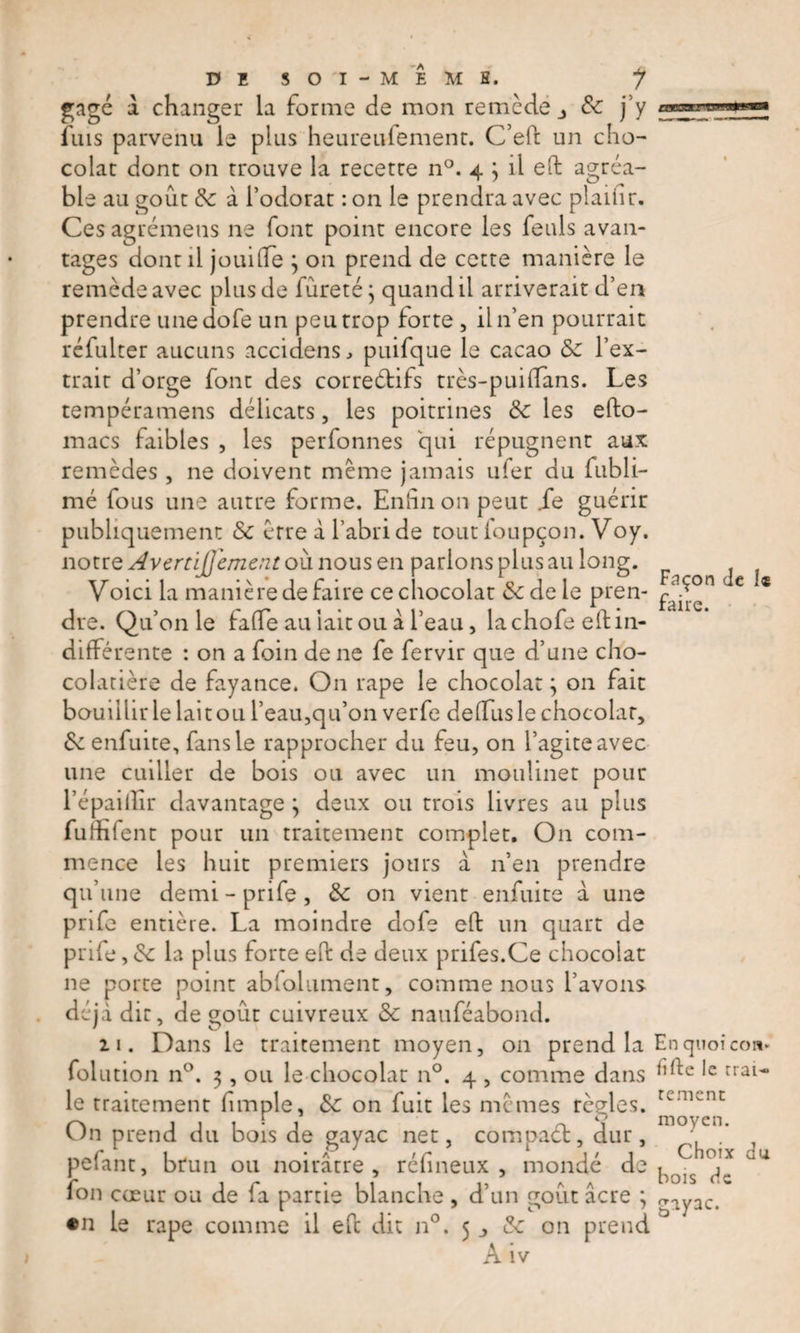 gage à changer la forme de mon remède 3 &amp; j’y fuis parvenu le plus heureufemenc. C’eft un cho¬ colat dont on trouve la recette n°. 4 } il efl: agréa¬ ble au goût &amp;c à l’odorat : on le prendra avec plaifir. Ces agrémens ne font point encore les feuls avan¬ tages dont il jouifle ; on prend de cette manière le remède avec plus de fureté ; quand il arriverait d’en prendre une dofe un peu trop forte, il n’en pourrait réfulter aucuns accidens., puifque le cacao &amp; l’ex¬ trait d’orge font des correétifs très-puiflans. Les tempéramens délicats, les poitrines de les efto- macs faibles , les perfonnes qui répugnent aux remèdes, ne doivent même jamais ufer du fubli- mé fous une autre forme. Enfin on peut Je guérir publiquement &amp; erre à l’abri de tout ioupçon. Voy. notre Avertijj'ement où nous en parlons plus au long. Voici la manière de faire ce chocolat &amp; de le pren¬ dre. Qu’011 le fafle au iait ou à l’eau, la chofeefl: in¬ différente : on a foin de ne fe fervir que d’une cho¬ colatière de fayance. On rape le chocolat ; on fait bouillir le lait ou l’eau,qu’on verfe deffus le chocolat, &amp;z enfuite, fans le rapprocher du feu, on l’agite avec une cuiller de bois ou avec un moulinet pour l’épaillîr davantage ; deux ou trois livres au plus fufhlent pour un traitement complet. On com¬ mence les huit premiers jours à n’en prendre qu’une demi-prife, &amp; on vient enfuite à. une pnfe entière. La moindre dofe efl: un quart de prife, &amp;c la plus forte eft de deux priies.Ce chocolat ne porte point abfolument, comme nous l’avons déjà dit, de goût cuivreux &amp; nauféabond. 21. Dans le traitement moyen, on prend la folution n°. 3, ou le chocolat n°. 4 , comme dans le traitement fimple, &amp;: on fuit les mêmes règles. On prend du bois de gayac net, compaét, dur, pelant, brun ou noirâtre, réfineux , mondé de fou cœur ou de (a partie blanche , d’un goût âcre ; •n le rape comme il efl: dit n°. 5 _&gt; &amp; on prend A iv Façon de î« faire. En quoi cou* fifte le trai¬ tement moyen. Choix du bois de gayac.