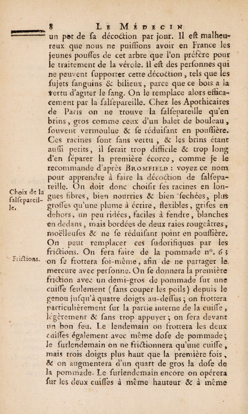 Choix de la falfepareil- le. PriCHoa s. ( 8 Le Médecin un p©r de fa décodion par jour. Il eft malheu¬ reux que nous ne puidîons avoir en France les jeunes pouffes de cet arbre que Ton préfère pour le traitement de la vérole. Il efl: des perfonnes qui ne peuvent fupporrer cette décoètion , tels que les fujets fanguins bilieux, parce que ce bois a la terni d’agiter le fang. On le remplace alors effica¬ cement par la falfepareiile. Chez les Apothicaires de Paris on ne trouve la falfepareiile qu’en brins , gros comme ceux d’un balet de bouleau , fouvent vermoulue &amp; fe réduifant en pouffière. Ces racines font fans vertu , 6c les brins étant auffi petits, il ferait trop difficile &amp; trop long d’en féparer la première écorce, comme je le recommande d’après Bromfield : voyez ce nom pour apprendre à faire la décodion de falfepa- reille. On doit donc choifir fes racines en lon¬ gues libres, bien nourries &amp; bien ‘fechées, plus grofles qu’une plume à écrire, flexibles, grifes en dehors, un peu ridées, faciles à fendre, blanches en dedans , mais bordées de deux raies rougeâtres, moclleufes 6c ne le réduifant point en pouffière. On peut remplacer ces fudorifiques par les fndions. On fera faire de la pommade n°. 6 ; on fe frottera foi-même, afin de ne partager le. mercure avec perfonne. On fe donnera la première fridion avec un demi-gros de pommade fur une cuilfe feulement (fans couper les poils) depuis le genou jufqii’â quatre doigts au-deffus ; on frottera particulièrement fur la partie interne de la cuilfe , légèrement Sc fans trop appuyer; on fera devant un bon feu. Le lendemain on frottera les deux c ai (fes également avec même dofe de pommade; le furlendemain on ne frictionnera qu’une cuilfe , mais trois doigts plus haut que la première fois „ &amp; on augmentera d’un quart de gros la dofe de la pommade* Le furlendemain encore on opérera fur les deux cuifles à même hauteur 6c à même