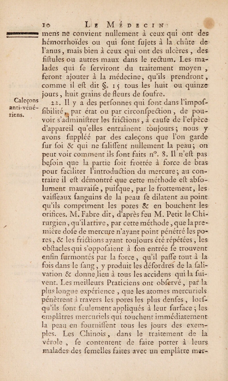 mens ne convient nullement à ceux qui ont des hcmorrhoïdes ou qui font fujets à la chute de l’anus, mais bien à ceux qui ont des ulcères , des fiftules ou autres maux dans le return. Les ma¬ lades qui fe ferviront du traitement moyen , feront ajouter à la médecine, qu’ils prendront, comme il efl dit §, 15 tous les huit ou quinze jours, huit grains de fleurs de foufre. 11. Il y a des perfonnes qui font dans l’impof- fibilité, par état ou par circonfpeétion , de pou¬ voir s’adminiftrer les friélions, à caufe de l’efpèce d’appareil qu’elles entraînent toujours ; nous y avons fuppléé par des caleçons que l’on garde fur foi Sc qui ne falifient nullement la peau; on peut voir comment ils font faits n°. 8. Il n’eft pas befoin que la partie foit frottée à force de bras pour faciliter l’introduétion du mercure; au con¬ traire il eft démontré que cette méthode eft abfo- lument mauvaife, puifque, par le frottement, les vaideaux fanguins de la peau fe dilatent au point qu’ils compriment les pores 8c en bouchent les orifices. M. Fabre dit, d’après feu M. Petit le Chi¬ rurgien , qu’il arrive, par cette méthode, que la pre¬ mière dole de mercure n’ayant point pénétré les po¬ res, Sc les fridbions ayant toujours été répétées, les obftaclesqui s’oppofaient à fon entrée fe trouvent enfin furmontés par la force , qu’il pafie tout à la fois dans le fang, y produit les défordres de la fali- vation Sc donne Heu à tous les accidens qui la fui- vent. Les meilleurs Praticiens ont obfervé , par la plus longue expérience , que les atomes mercuriels pénètrent â travers les pores les plus denfes , lori- qu’ils font feulement appliqués à leur furface ; les emplâtres mercuriels qui touchent immédiatement la peau en fou mi fient tous les jours des exem¬ ples. Les Chinois, dans le traitement de ia vérole , fe contentent de faire porter a leurs malades des femelles faites avec un emplâtre mer-