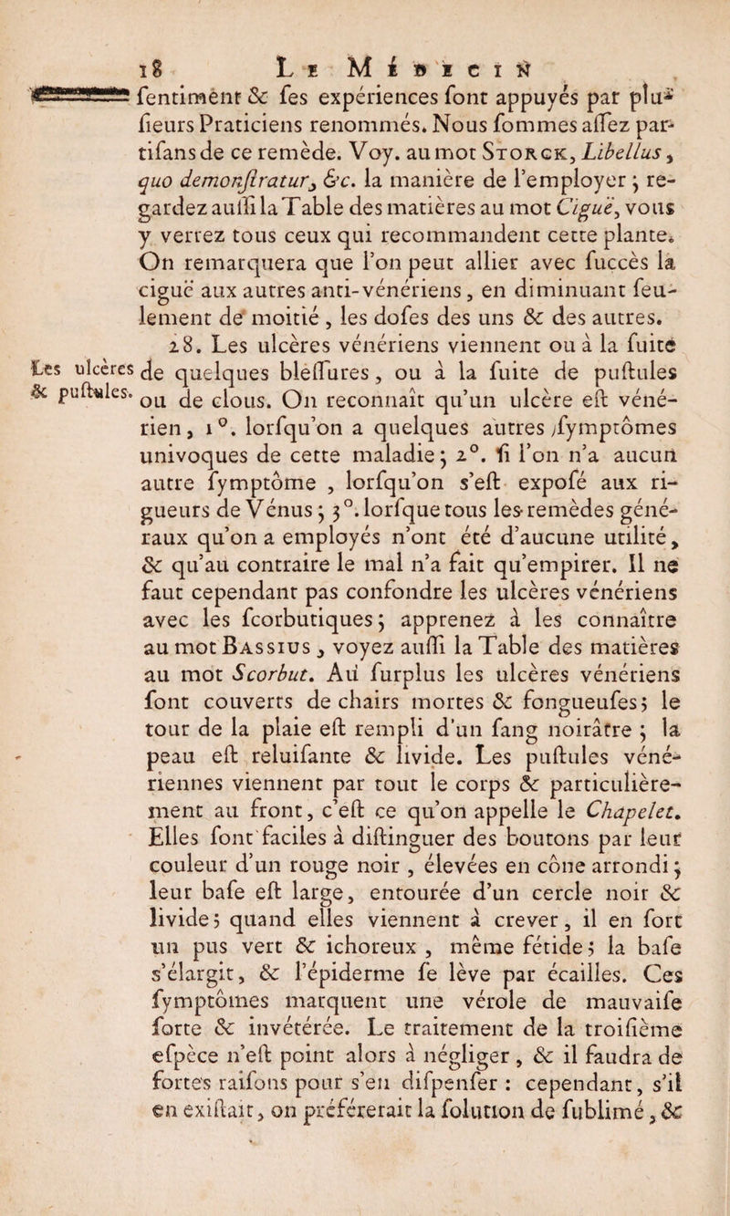 g-J1 .lfl. fentiment Sc fes expériences font appuyés par ptu^' fieurs Praticiens renommés. Nous fommes aftez par- tifansde ce remède. Voy. au mot Storck, Libellas, quo demonfiraturj &amp;c. la manière de l’employer 3 re¬ gardez auili la Table des matières au mot Ciguë, vous y verrez tous ceux qui recommandent cette plante. On remarquera que l’on peut allier avec fuccès la ciguë aux autres anti-vénériens, en diminuant feu¬ lement de moitié , les dofes des uns Sc des autres. 28. Les ulcères vénériens viennent ou à la fuite Ces ulcères quelques bleftures, ou à la fuite de puftules 5c puftules. QLl GiOÜS&gt; Qu reconnaît qu’un ulcère eft véné¬ rien, i°. lorfqu’on a quelques autres /ymptômes univoques de cette maladie j 20. fi l’on n’a aucun autre fymptôme , lorfqu’on s’eft expofé aux ri¬ gueurs de Vénus 3 3 °. lorfque tous les- remèdes géné¬ raux qu’on a employés n’ont été d’aucune utilité, Sc qu’au contraire le mal n’a fait qu’empirer. 11 ne faut cependant pas confondre les ulcères vénériens avec les fcorbutiques 3 apprenez â les connaître au mot Bassius , voyez aufti la Table des matières au mot Scorbut. Au furplus les ulcères vénériens font couverts de chairs mortes &amp; fongueufes? le tour de la plaie eft rempli d’un fang noirâtre 3 la peau eft reluifante Sc livide. Les puftules véné¬ riennes viennent par tout le corps Sc particulière¬ ment au front, c’eft ce qu’on appelle le Chapelet„ Elles font faciles à diftinguer des boutons par Leur couleur d’un rouge noir , élevées en cône arrondi 3 leur bafe eft large, entourée d’un cercle noir Sc livide? quand elles viennent â crever, il en fort un pus vert Sc ichoreux , même fétide? la bafe s’élargit, Sc l’épiderme fe lève par écailles. Ces fymptômes marquent une vérole de mauvaife forte Sc invétérée. Le traitement de la troiftème efpèce n’eft point alors â négliger , Sc il faudra de fortes raifons pour s’en difpenfer : cependant, s’il €n exiftait, on préférerait la folimon de fnblimé, Sc