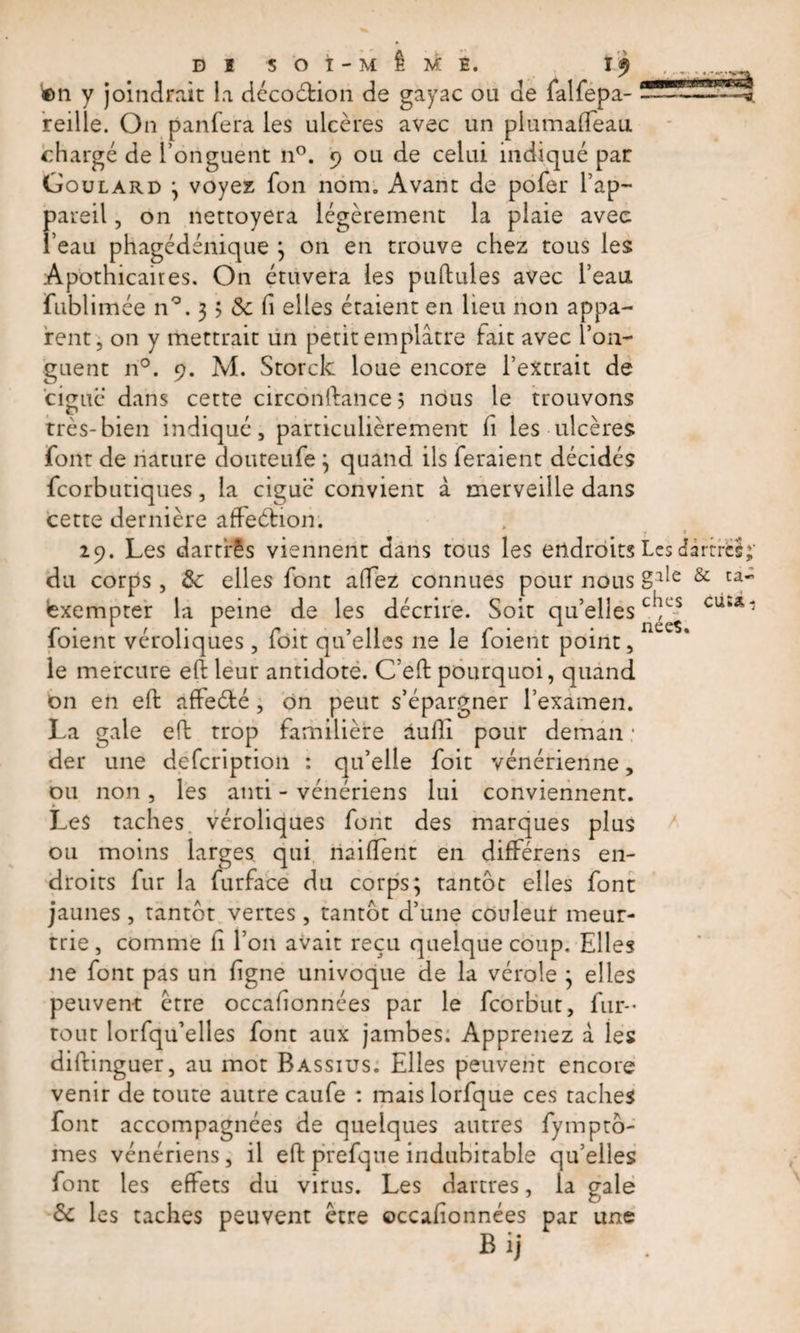 ton y joindrait la décoétion de gayac ou de falfepa- reille. On panfera les ulcères avec un plumalfeau chargé de l’onguent n°. 9 ou de celui indiqué par Goulard ; voyez fon nom. Avant de pofer l’ap¬ pareil , on nettoyera légèrement la plaie avec l’eau phagédénique ; on en trouve chez tous les Apothicaires. On étuvera les pullules avec l’eau fublimée n°. 3 5 «3c fi elles étaient en lieu non appa¬ rent, on y mettrait un petit emplâtre fait avec 1 on¬ guent n°. 9. M. Storck loue encore l’extrait de ciguë dans cette circonftance 5 nous le trouvons très-bien indiqué, particulièrement Ci les ulcères font de nature douteufe; quand ils feraient décidés fcorbutiques, la ciguë convient à merveille dans cette dernière affeétion. 29. Les dartres viennent dans tous les endroits Les da du corps , &amp; elles font allez connues pour nous glîe &amp; exempter la peine de les décrire. Soit qu’elles c*ft's cu foient véroliques , foit qu’elles ne le foient point, le mercure eft leur antidote. C’eft pourquoi, quand on en eft affeété , on peut s’épargner l’examen. La gale eft trop familière dufti pour deman : der une defcription : qu’elle foit vénérienne, ou non, les anti - vénériens lui conviennent. Les taches, véroliques font des marques plus ou moins larges qui riaifïent en différens en¬ droits fur la furface du corps; tantôt elles font jaunes, tantôt vertes, tantôt d’une couleur meur¬ trie , comme fi l’on avait reçu quelque coup. Elles ne font pas un ligne univoque de la vérole ; elles peuvent être occafionnées par le fcorbut, fur- tout lorfqu’elles font aux jambes. Apprenez â les diftinguer, au mot Bassius. Elles peuvent encore venir de toute autre caufe : mais lorfque ces taches font accompagnées de quelques autres fymptô- mes vénériens, il eft prefqne indubitable qu’elles font les effets du virus. Les dartres, la gale &amp; les taches peuvent être occafionnées par une Bij