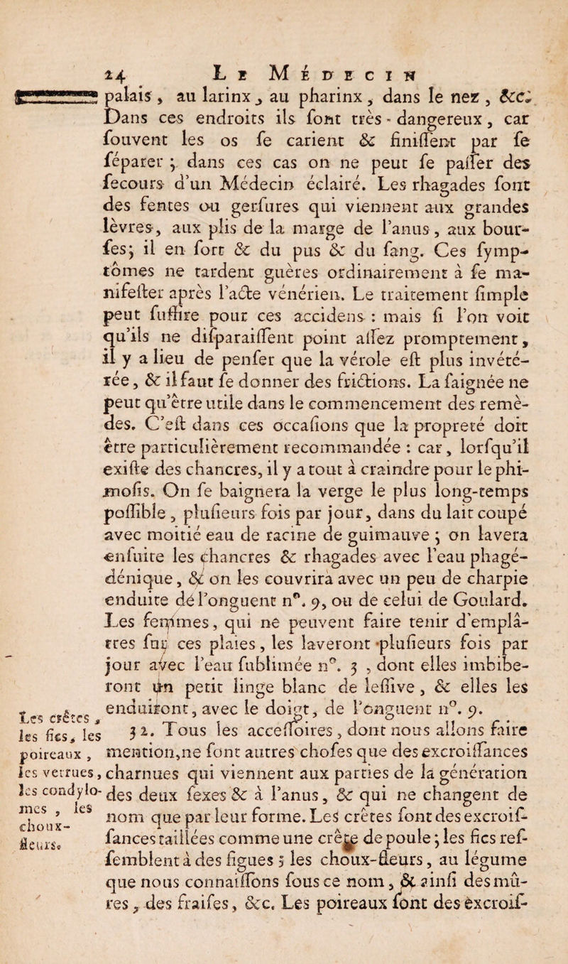 r 2 palais , au larinx ,, au pharinx , dans le nez , tec* Dans ces endroits ils font très - dangereux, car fouvent les os fe carient te finirent par fe féparer ; dans ces cas on ne peut fe paner des fe cours d’un Médecin éclairé. Les rhagades font des fentes ou gerfures qui viennent aux grandes lèvres, aux plis de la marge de l’anus , aux bouf¬ fes j il en fort te du pus &amp; du fang. Ces fymp- tomes ne tardent guères ordinairement à fe ma- nifeiler après l’adfce vénérien. Le traitement fimple peut fudire pour ces accidens : mais fi l’on voit qu’ils ne difparaifîent point alfez promptement, il y a lieu de penfer que la vérole eft plus invété¬ rée , te il faut fe donner des friéfions. La faignée ne peut qu’être utile dans le commencement des remè¬ des. C’ell dans ces occasions que la propreté doit être particulièrement recommandée : car, lorfqu’il exifte des chancres, il y a tout à craindre pour le phi- irtolis. On fe baignera la verge le plus long-temps pollible , plusieurs fois par jour, dans du lait coupé avec moitié eau de racine de guimauve ; on lavera eniuire les chancres te rhagades avec l’eau phagé- dénique, te on les couvrira avec un peu de charpie enduite dé l’onguent n*\ 9, ou de celui de Goulard. Les ferpmes, qui ne peuvent faire tenir d’emplâ¬ tres faÿ ces plaies, les laveront -plusieurs fois par jour a^ec l’eau fublimée n°. 3 , dont elles imbibe¬ ront petit linge blanc de leflive, te elles les - * enduiront, avec le doigt, de l'onguent 110. 9. les fies, les 3 *• -«■ ous les accenoires , dont nous allons faire poireaux , mention,ne font autres chofes que des excroifTances les verrues, charnues qui viennent aux parties de la génération les condylo-Jetlx fexes te â l’anus, te qui ne changent de 110m que par leur forme. Les crêtes font des excroif- fances taillées comme une crêjp de poule 3 les fies ref- femblentàcles figues 3 les choux-âeurs, au légume que nous connaillbns fous ce nom, te ainfi des mû¬ res ^ des fraifes, tec. Les poireaux font des èxcroif- incs choux- fleurs*