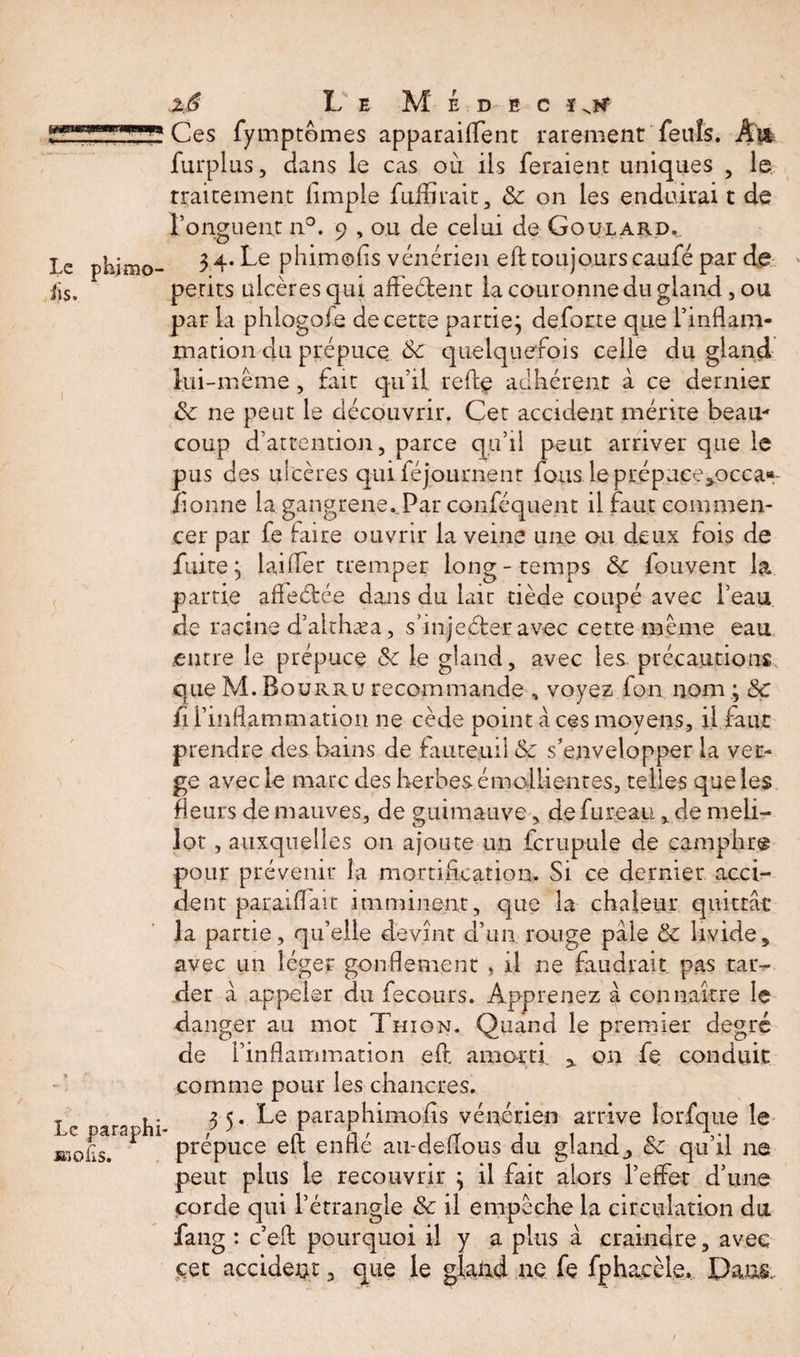 le phimo- Le paraphi IKOflS. 2$ Le M é d b c ïnk Ces fymptômes apparaiflfent rarement fettîs. Àvk furplus, dans le cas où ils feraient uniques , le Traitement (impie fufErait, &amp; on les enduirai t de l’onguent n°. 9 , ou de celui de Goulard, 3 4. Le phimoiis vénérien eft toujours caufé par de petits ulcères qui affeélent la couronne du gland, ou par la phlogofe de cette partie} deforce que (’inflam¬ mation du prépuce 6c quelquefois celle du gland lui-même, fait qu’il telle adhérent à ce dernier ôc ne peut le découvrir. Cet accident mérite beau¬ coup d’attention, parce qu’il peut arriver que le pus des ulcères qui féjournenr fous leprépuce^occa*- ïionne la gangrene. Par conféquent il faut commen¬ cer par fe faire ouvrir la veine une ou deux fois de fuite} laifler tremper long-temps 6c fouvent la partie affeélée dans du lait tiède coupé avec l’eau de racine d’aithæa, shnjeéler avec cette même eau entre le prépuce &lt;k le gland, avec les précautions que M. Bourru recommande , voyez fon nom ; 6c il l’inflammation ne cède point à ces moyens, il faut prendre des bains de fauteuil &amp; s’envelopper la ver¬ ge avec le marc des herbes émollientes, telles que les fleurs de mauves, de guimauve, de fureau % de meli- lot, auxquelles on ajoute un fcrupule de camphre pour prévenir la mortification. Si ce dernier acci¬ dent paraiflait imminent, que la chaleur quittât la partie, qu’elle devînt d’un rouge pale &amp; livide, avec un léger gonflement , il ne faudrait pas tar¬ der à appeler du fe cours. Apprenez à connaître le danger au mot Thion. Quand le premier degré de l’inflammation eft amorti. x on fe conduit comme pour les chancres. 3 5. Le paraphimofls vénérien arrive lorfque le prépuce eft enflé au-deflous du glande 6c qu’il 11e peut plus le recouvrir } il fait alors l’effet d’une corde qui l’étrangle 6c il empêche la circulation du fang : c’eft pourquoi il y a plus à craindre, avec cet accident, que le glaiid ne fe fphacèle. Dans.