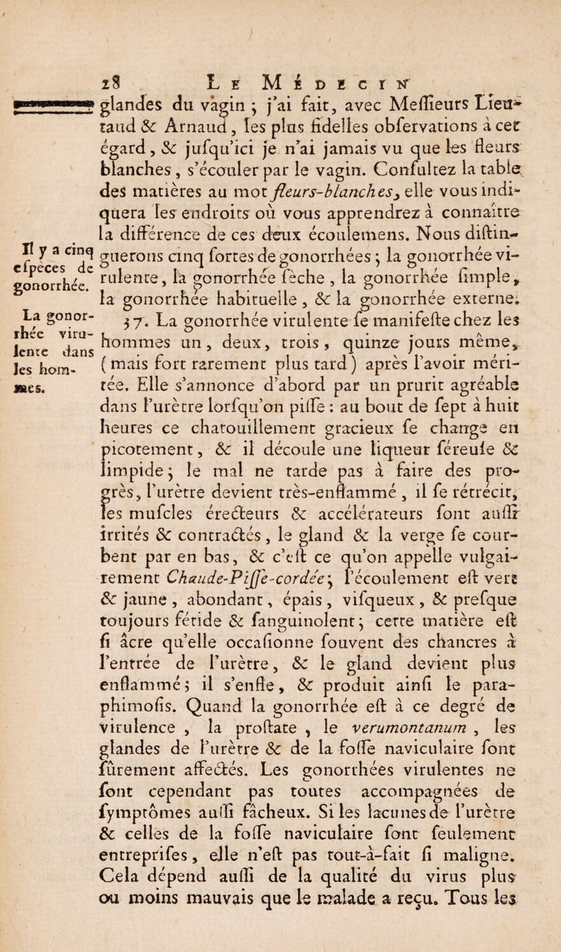 cfpeces de gonorrhée. La gonor¬ rhée viru¬ lente dans les hom- mes. 28 L e M i d E c r glandes du vagin ; j’ai fait, avec Meilleurs Lieu- taud 8c Arnaud, les plus fidelles obfervations à cet égard, 3c jufqu’ici je n’ai jamais vu que les fleurs blanches, s’écouler par le vagin. Confultez la tabler des matières au mot fleurs-blanc h es ^ e\\e vous indi¬ quera les endroits où vous apprendrez à connaître la différence de ces deux écoulemens. Nous diftin- gîterons cinq fortes de gonorrhées ; la gonorrhéevi- rulente, la gonorrhée lèche , la gonorrhée Ample, la gonorrhee habituelle , &amp; la gonorrhée externe* 37. La gonorrhée virulente fe manifefte chez leî hommes un, deux, trois, quinze jours meme, (mais fort rarement plus tard) après l’avoir méri¬ tée. Elle s’annonce d’abord par un prurit agréable dans l’urètre lorfqu’on pille : au bout de fept à huit heures ce chatouillement gracieux fe change en picotement, 8c il découle une liqueur féreule 8c limpide ; le mal ne tarde pas à faire des pro¬ grès, l’urètre devient très-enflammé , il fe rétrécit, fes mufcles ère été urs 8c accélérateurs font auflf irrités 8c contraélés, le gland 8c la verge fe cour¬ bent par en bas, 8c c’eit ce qu’on appelle vulgai¬ rement Chaude-Pifl'e-cordée\ l’écoulement eft vert 8c jaune , abondant, épais , vifqueux , 8c prefque toujours fétide 8c fanguinolent 3 cette matière eft fi âcre quelle occafionne fouvent des chancres à l’entrée de l’urètre, 3c le gland devient plus enflammé3 il s’enfle, 8c produit ainfi le para- phimofis. Quand la gonorrhée eft â ce degré de virulence , la proftate , le verumontanum , les glandes de l’urètre 8c de la foflè naviculaire font fiùrement affectés. Les gonorrhées virulentes ne font cependant pas toutes accompagnées de fymptomes aufli fâcheux. Si les lacunes de l’urètre 8c celles de la fofTe naviculaire font feulement entreprifes, elle n’eft pas tout-à-fait fi maligne. Cela dépend aufli de la qualité du virus plus ou moins mauvais que le malade a reçu. Tous les