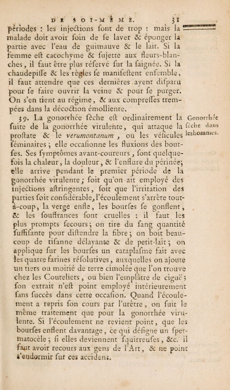 périodes : les injections font de trop : mais la ^ malade doit avoir loin de le laver de cponger la partie avec l’eau de guimauve de le lait. Si la femme eft cacochyme de fujetce aux fleurs-blan¬ ches , il faut être plus réfervé fur la iaignée. Si la chaudepifle de les règles le manifeftent enfemble, il faut attendre que ces dernières ayent difparu pour fe taire ouvrir la veine de pour fe purger. On s’en tient au régime, de aux comprelfes trem¬ pées dans la décoCHon émolliente. 39. La gonorrhée fèche eft ordinairement la Gonorrhée fuite de la gonorrhée virulente, qui attaque la ftchc &lt;ians proftate de le verumontanum ou les vélicules leshommes. féminaires } elle occalionne les fluxions des bour- fes. Ses fymptomes avant-coureurs ,, font quelque¬ fois la chaleur, la douleur , de l'enflure du périnée} elle arrive pendant le premier période de la gonorrhée virulente; foit qu’on ait employé des injeCtions aftringentes, foit que l’irritation des parties foit confidérable^récoulement s’arrête tout- à-coup, la verge enfle, les bourfes fe gonflent, de les fouftrances font cruelles : il faut les plus prompts fecours} on tire du fang quantité fuftifante pour diftendre la fibre} on boit beau¬ coup de tifanne délayante de de petit-lait} on applique fur les bourfes un cataplafme fait avec les quatre farines réfolutives, auxquelles on ajoute un tiers ou moitié de terre cimolée que l’on trouve citez les Couteliers, ou bien l’emplâtre de ciguë 5 fon extrait n’eft point employé intérieurement fans fuccès dans cette occafion. Quand l’écoule¬ ment a repris fon cours par l’urètre, on fuit le même traitement que pour la gonorrhée viru¬ lente. Si l’écoulement ne revient point, que les bourfes enflent davantage, ce qui déligne un fper- matocèle ; fi elles deviennent fquirreufes, dec. il faut avoir recours aux gens de l'Art, de ne point «’endormir fur ces accidens.