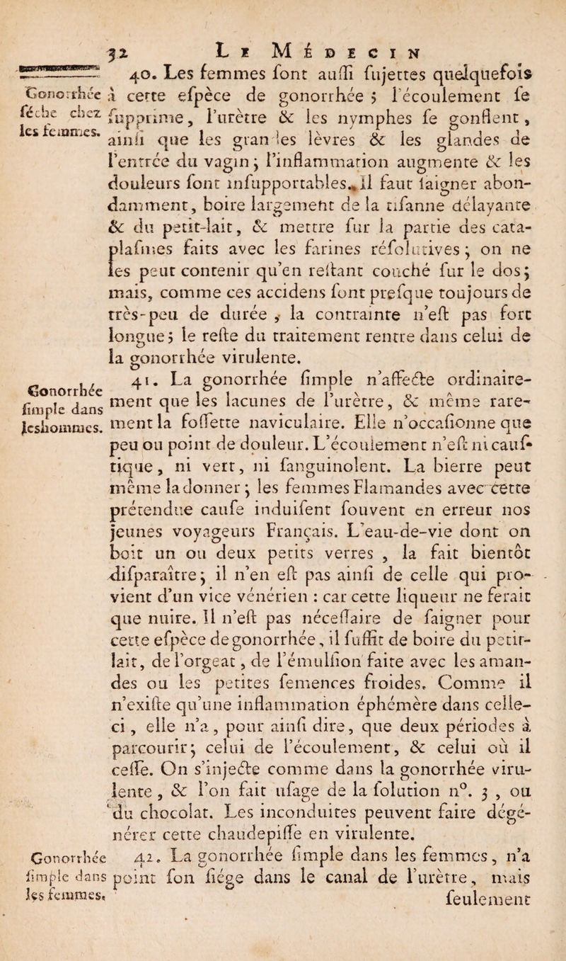 3z Li Médecin 40. Les femmes font an (A fujettes quelquefois Gonorrhée à certe efpèce de gonorrhée $ l’écoulement le féche cüez fUppQnie, l’urètre &amp; les nymphes fe gonflent, les ieinmes. a;nj£ qUe Jes gt*an les lèvres &amp; les glandes de l’entrée du vagin ; l’inflammation augmente &amp; les douleurs font infupportables^il faut laigner abon¬ damment, boire largement de la nfanne délayante &amp; du petit-lait, &amp; mettre fur la partie des cata- Îdafmes faits avec les farines réfol 11 cives ; on ne es peut contenir qu’en reliant couché fur le dos; mais, comme ces accidens font prefque toujours de très-peu de durée ,&lt; la contrainte n’effc pas fort longue 5 le relie du traitement rentre dans celui de la gonorrhée virulente. „ , , 41. La gonorrhée Ample n’affeéle ordinaire- Conorrhec i i j 15 x o A fïmpl'* dans menr fl06 *es lacunes c&gt;e 1 urerre, oc meme rare- fcsiiommcs. ment la follette naviculaire. Elle n’occafionne que peu ou point de douleur. L’écoulement n’efcmcauf- tique, ni vert, ni fanguinolent. La bierre peut meme la donner ; les femmes Flamandes avec cette prétendue caufe induifent fouvent en erreur nos jeunes voyageurs Français. L’eau-de-vie dont on boit un ou deux petits verres , la fait bientôt difparaître ; il n’en eft pas ainii de celle qui pro¬ vient d’un vice vénérien : car cette liqueur ne ferait que nuire. Il n’eft pas néceflaire de faigner pour cette efpèce de gonorrhée, il fuflit de boire du pétil¬ lait, de l’orgeat, de l’émulüon faite avec les aman¬ des ou les petites femences froides. Comme il n’exifte qu’une inflammation éphémère dans celle- ci , elle n’a, pour ainii dire, que deux périodes à parcourir; celui de l’écoulement, &amp; celui où il celle. On s’injeéle comme dans la gonorrhée viru¬ lente , «Sc l’on fait ufage de la lolution n°. 3 , ou ‘du chocolat. Les inconduites peuvent faire dégé¬ nérer cette chaudepilfè en virulente. Gonorrhée 42. La gonorrhée Ample dans les femmes, n’a Arable dans point fon Aége dans le canal de l’urètre, mais Ls femmes. feulement