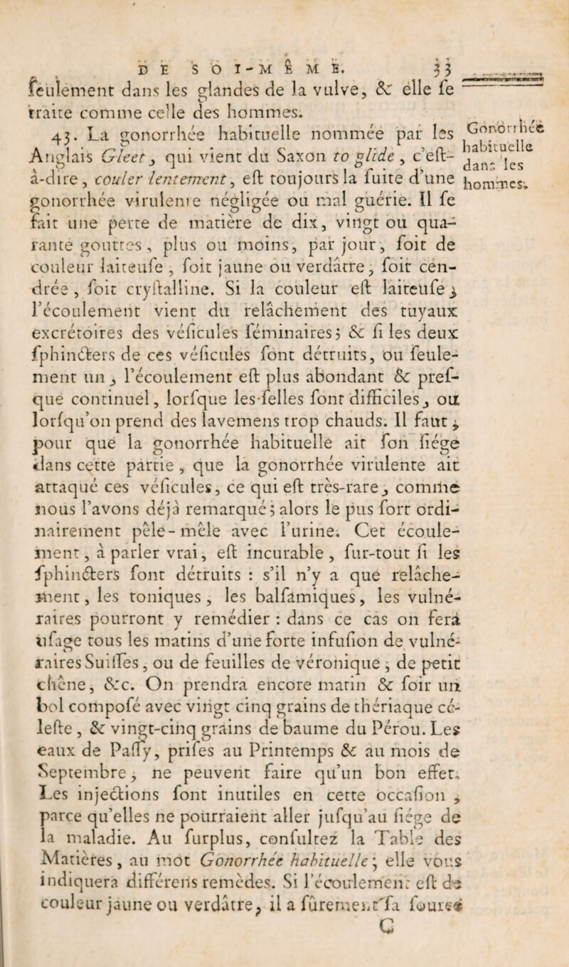 mm DE SOI-MÊME. x\ ft ' ' culement dans les glandes de la vulve, 8c elle fe traite comme celle des hommes. 43. La gonorrhée habituelle nommée par les Gonbnhcé Anglais Gleet y qui vient du Saxon to glide , Left- à-dire, couler lentement, eft toujours la fuite d’une ilomrrcs&gt; gonorrhée virulente négligée ou mai guérie. 11 fe fait une perte de matière de dix, vingt ou qua¬ rante gouttes, plus ou moins, par jour , foit de couleur laiteufe , foit jaune ou verdâtre, foit cen¬ drée , loir crystalline. Si la couleur eft laiteufe ^ l’écoulement vient du relâchement des tuyaux excrétoires des véhcules féminairesj &amp; fi les deux fphin&amp;ers de ces véhcules font détruits, ou feule¬ ment un 3 l’écoulement eft plus abondant 8c pref- que continuel, iorfque les-felles font difficilesou lorfqu’on prend des lavemens trop chauds. 11 faut 9 pour que la gonorrhée habituelle air fon hége clans cette partie , que la gonorrhée virulente ait attaqué ces véhcules, ce qui eft très-rare3 comme nous l’avons déjà remarqué ; alors le pus fort ordi¬ nairement pèle-mêle avec l’urine. Cet écoule¬ ment, à parler vrai, eft incurable, fur-tout h les fphinéters font détruits : s’il n’y a que relâche¬ ment , les toniques , les balfamiques, les vulné¬ raires pourront y remédier : dans ce cas on fera tifaee tous les matins d’une forte infufton de vulnc- O • — rairesSuiftes, ou de feuilles de véronique , de petit chêne, 8:c. On prendra encore matin 8c foir uii bol compofé avec vingt cinq grains de thériaque cé- lefte , 8c vingt-cinq grains de baume du Pérou. Les eaux de Pafty, prifes au Printemps &amp; au mois de Septembre, ne peuvent faire qu’un bon effet» Les injections font inutiles en cette occahon , parce qu’elles ne pourraient aller jufqu’au hége de la maladie. Au furplus, confultez la Table des Matières, au mot Gonorrhée habituelle \ elle vous indiquera différais remèdes. Si l’écoulemcn: eft de couleur jaune ou verdâtre; il a fûremenrTa fourth C