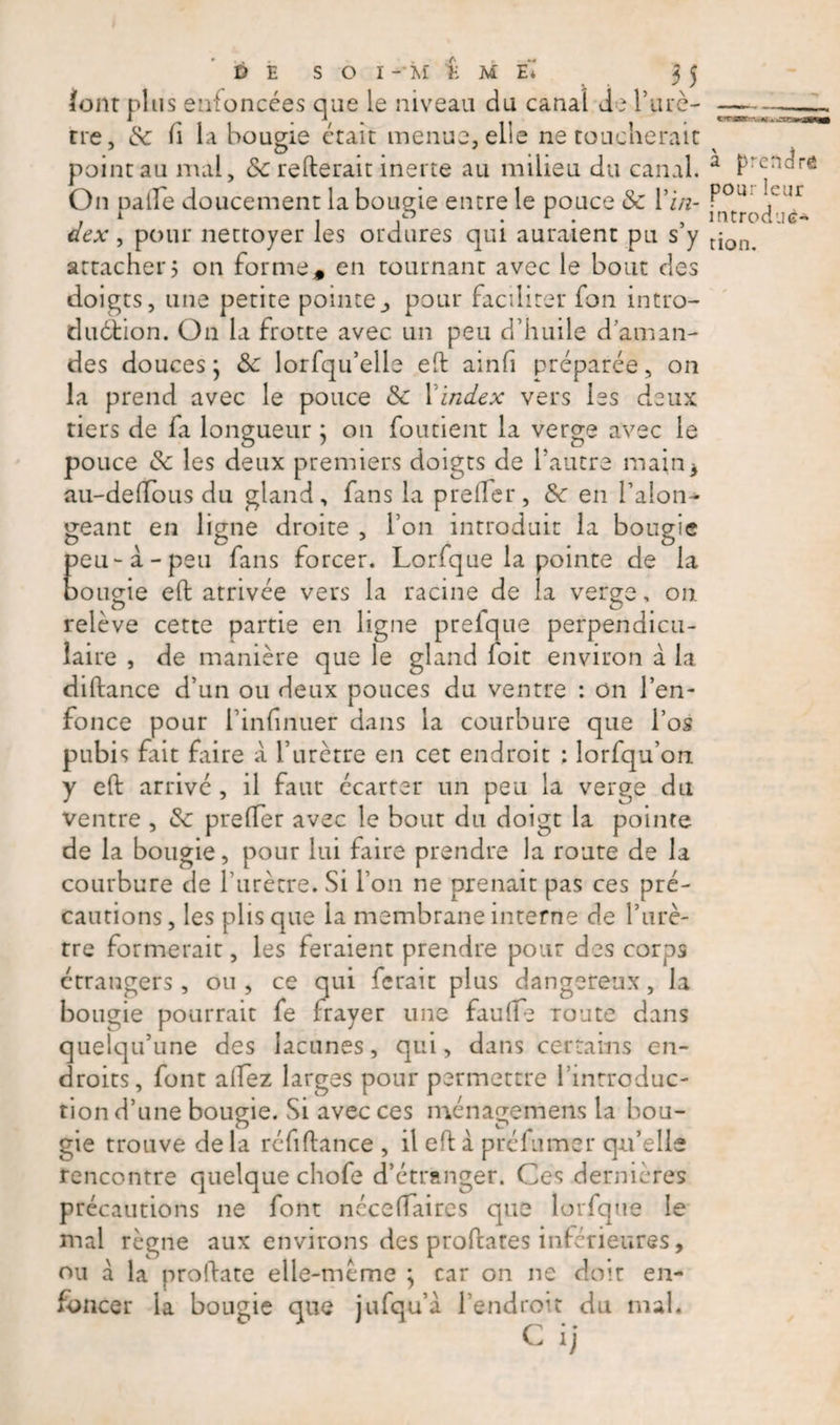 «NBNBClftSRfc » JXCi lour plus enfoncées que le niveau du canal de l'urè¬ tre, &amp; li la bougie était menue, elle ne toucherait point au mal, 3c relierait inerte au milieu du canal. On palTe doucement la bougie entre le pouce &amp; Vin¬ dex , pour nettoyer les ordures qui auraient pu s’y attacher5 on forme* en tournant avec le bout des doigts, une petite pointe., pour faciliter fon intro¬ duction. On la frotte avec un peu d’huile d’aman¬ des douces 5 3c lorfqu’elle eft ainfi préparée, on la prend avec le pouce Sc Xindex vers les deux tiers de fa longueur ; on foutient la verge avec le pouce 3c les deux premiers doigts de l’autre main3 au-delïous du gland, fans la prefer, 3c en Talon- géant en ligne droite , Ton introduit la bougie peu-à-peu fans forcer. Lorfque la pointe de la bougie eft arrivée vers la racine de la verge, on. relève cette partie en ligne prefque perpendicu¬ laire , de manière que le gland foit environ a la diftance d’un ou deux pouces du ventre : on l’en¬ fonce pour Tinfnuer dans la courbure que l’os pubis frit faire à l’urètre en cet endroit : lorfqu’on y eft arrivé , il faut écarter un peu la verge du ventre , 3c prefer avec le bout du doigt la pointe de la bougie, pour lui faire prendre la route de la courbure de l’urètre. Si Ton ne prenait pas ces pré¬ cautions, les plis que la membrane interne de Turè- tre formerait, les feraient prendre pour des corps étrangers, ou , ce qui ferait plus dangereux, la bougie pourrait fe frayer une fauffe Toute dans quelqu’une des lacunes, qui, dans certains en¬ droits, font allez larges pour permettre l’introduc¬ tion d’une bougie. Si avec ces ménagemens la bou¬ gie trouve de la réfiftance , il eft à préfumer qu’elle rencontre quelque chofe d’étranger. Ces dernières précautions 11e font néceflaires que lorfque le mal règne aux environs des proftates inférieures, ou a la proftate elle-même \ car on ne doit en¬ foncer la bougie que jufqu’à l’endroit du mal* à prendre pour leur introduc¬ tion.