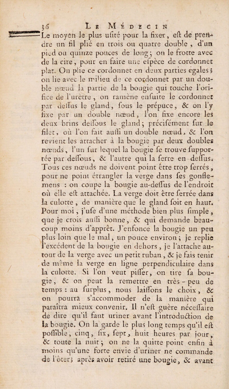 ■Le moyen le plus ufité pour la fixer, efi: de pren¬ dre un fil plié en trois ou quatre double , d’un pied ou quinze pouces de long* on le frotte avec de la cire, pour en faire une efpèce de cordonnet plat. On plie ce cordonnet en deux parties égalés 5 on lie avec le milieu de ce cordonnet par un dou¬ ble noeud la partie de la bougie qui touche l’ori¬ fice de l’urètre , on ramène enfuite le cordonnet par delfus le gland, fous le prépuce, ôc on l’y fixe par un double nœud, Ton fixe encore les deux brins de Tous le gland* précifément fur le filet, où l’on fait aufiî un double noeuds &amp; l’on revient les attacher à la bougie par deux doubles nœuds, l’un fur lequel la bougie fe trouve fuppor- tée par deifous, &amp; l’autre qui la ferre en de mis &lt; Tous ces nœuds ne doivent point être trop ferrés, pour ne point étrangler la verge dans fes gonfle- mens : on coupe la bougie au-deffus de l’endroit où elle eft attachée. La verge doit être ferrée dans la culotte , de manière que le gland foit en haut. Pour moi, j’ufe d’une méthode bien plus fimple, que je crois au (fi bonne, &amp; qui demande beau¬ coup moins d’apprêt. J'enfonce la bougie un peu plus loin que le mal, un ponce environ; je replie l’excédent de la bougie en dehors, je l’attache au¬ tour de la verge avec un petit ruban , &amp; je fais tenir de même la verge en ligne perpendiculaire dans la culotte. Si l’on veut pilfer, on tire fa bou¬ gie , 8c on peut la remettre en très - peu de temps : au furplus, nous lailfons le choix , 8c on pourra s’accommoder de la manière qui paraîtra mieux convenir. 11 n’efi: guère nccefiaire de dire qu’il faut uriner avant l’introduétion cle îa bougie. On la garde le plus long temps qu’il efi: pofllble, cinq, lîx, fept, huit heures par jour, 8c toute la nuit ; on ne la quitte point enfin à. moins qu’une forte envie d’uriner ne commande de loterj après avoir retiré une bougie, 8c avant