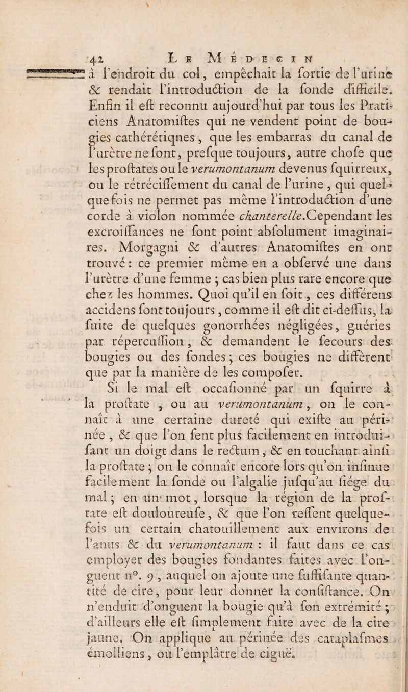 à l’endroit du col, empêchait la fortie de farine &amp; rendait fintroduétion de la fonde difficile. Enfin il ed reconnu aujourd’hui par tous les Prati¬ ciens Anatomides qui ne vendent point de bou¬ gies cathérétiqnes, que les embarras du canal de P urètre ne font, prefque toujours, autre chofe que les prodates ouïe verumontanum devenus fquirreux, ou le rétréciffiement du canal de l’urine , qui quel¬ quefois ne permet pas même fintroduétion d’une corde à violon nommée chanterelle.Cependant les excroi (Tances ne font point abfolument imaginai¬ res. Morgagni &amp; d’autres Anatomides en ont trouve : ce premier même en a obfervé une dans l’urètre d’une femme ; cas bien plus rare encore que ehes les hommes. Quoi qu’il en foit, ces différens accidens font toujours, comme il efi: dit ci-defifus, la fuite de quelques gonorrhées négligées, guéries par répereuffion, k demandent le fecours des bougies ou des fondes ; ces bougies ne diffèrent que par la manière de les compofer. Si le mal efi: occafionné par un fquirre X la pro date , ou au v erumontanum, on le con¬ naît à une certaine dureté qui exide au péri¬ née , k que l’on fent plus facilement en introdui- fant un doigt dans le reétum, k en touchant ainfi la prodate ; on le connaît encore lors qu’on miînue facilement la fonde ou l’algalie jufqu’au liège du mal ; en un* mot, lorsque la région de la prof- rate ed douloureufe, k que l’on reffent quelque¬ fois un certain chatouillement aux environs de rantis k du verumontanum : il faut dans ce cas employer des bougies fondantes faites avec fon- guent n°. 9 , auquel on ajoute une fuffifante quan¬ tité de cire, pour leur donner la coniîdance. On n’enduit d’onguent la bougie qu’à fon extrémité; d’ailleurs elle ed (implement faite avec de la cire jaune. On applique au périnée des cataplafmes cmoiüens, ou l’emplâtre de ciguë,,