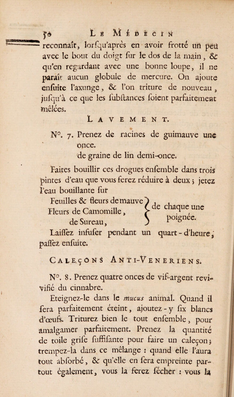 fè Le Médecin reconnaît, îorfqu après en avoir frotté tin pet! avec îe bout du doigt fur le dos de la main, Sc qu'en regardant avec une bonne loupe, il ne paraît aucun globule de mercure. On ajoute enfuite I’axunge, &amp;: l’on triture de nouveau , jufqu’à ce que les fubftances foient parfaitement mêlées. Lavement. * N°. 7. Prenez de racines de guimauve une once. de graine de lin demi-once* Faites bouillir ces drogues enfemble dans trois pintes d’eau que vous ferez réduire à deux j jetez 1 eau bouillante fut Feuilles &amp;: fleurs de mauve ^ ^ Fleurs de Camomille, f , îe \ poignee. de Sureau, J 1 G Laiflez infufer pendant un quart - d’heure, paflèz enfuite. Caleçons Anti-Veneriens. N°. 8. Prenez quatre onces de vif-argent revi¬ vifié du cinnabre. Eteignez-le dans le mucus animal. Quand il fera parfaitement éteint, ajoutez-y fix blancs d’œufs. Triturez bien le tout enfemble, pour amalgamer parfaitement. Prenez la quantité trempez-la dans ce mélange .* quand elle l’aura tout abforbé, &amp; qu’elle en fera empreinte par¬ tout également, vous la ferez fécher : vous h chaque une